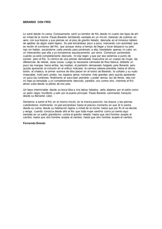 BERARDO CON FRÍO
Lo sentí desde mi cama. Curiosamente sentí su temblor de frío desde mi cuarto tan lejos de ahí
en mitad de la noche. Paula Berardo temblando sentada en un rincón, tratando de cubrirse en
vano con sus brazos y sus piernas en el piso de granito helado, desnuda en el inmenso tablero
de ajedrez de algún salón lejano. Su piel erizándose poco a poco, marcando con autoridad que
es recién el comienzo del frío, que aunque estoy a tiempo de llegar y tocar despacio su pelo
rojo sin hablar, sacándome cada prenda para ponérselo a ella, trasladarle apenas mi calor, en
un intercambio que ella y yo tomaremos equívocamente por amor. Comenzar poniéndole,
cuando ya esté completamente desnudo, mi slip negro y que por eso estemos a punto de
sonreír, pero el frío, lo cómico de una prenda demasiado masculina en un cuerpo de mujer, las
diferencias de relieve, esas cosas. Luego la necesaria camiseta de frisa blanca, doblarle un
poco las mangas hacia arriba; las medias; el pantalón demasiado holgado para Berardo pero
quizás ajustando el cinturón en el orificio indicado; la camisa celeste prendida hasta el último
botón; el chaleco, la primer sonrisa de tibio placer en el rostro de Berardo; la corbata y su nudo
impecable, inútil pero prolijo, los zapatos varios números más grandes pero quizás apretando
un poco los cordones; finalmente el saco bien prendido y poder vernos así de frente, ella con
mi traje ya templada y yo completamente desnudo, parados uno contra otro, mientras el frío
ahora sube desde la planta de mis pies.
Un beso interminable desde su boca tibia a mis labios helados; verla alejarse por el salón como
un peón negro triunfante y salir por la puerta principal. Paula Berardo caminando tranquilo
desde su flamante calor.
Sentarme a sentir el frío en el mismo rincón, en la misma posición, los brazos y las piernas
cubriéndome inútilmente; mi piel erizándose hasta el preciso momento en que él lo sienta
desde su cama, desde su habitación lejana a mitad de la noche, hasta que por fin él se decida
y venga, cuando conozca desde allá el frío que toda mujer sentiría como yo siento aquí
sentada en un salón grandísimo contra el granito helado; hasta que otro hombre acepte el
cambio, hasta que otro hombre acepte el cambio, hasta que otro hombre acepte el cambio.
Fernando Oviedo
 