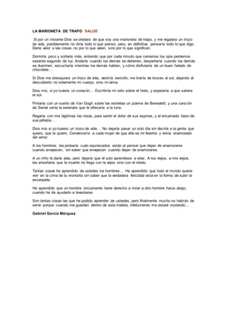 LA MARIONETA DE TRAPO SALUD
Si por un instante Dios se olvidara de que soy una marioneta de trapo, y me regalara un trozo
de vida, posiblemente no diría todo lo que pienso, pero, en definitiva, pensaría todo lo que digo.
Daría valor a las cosas, no por lo que valen, sino por lo que significan.
Dormiría poco y soñaría más, entiendo que por cada minuto que cerramos los ojos perdemos
sesenta segundo de luz. Andaría cuando los demás se detienen, despertaría cuando los demás
se duermen, escucharía mientras los demás hablan, y cómo disfrutaría de un buen helado de
chocolate…
Si Dios me obsequiara un trozo de vida, vestiría sencillo, me tiraría de bruces al sol, dejando al
descubierto no solamente mi cuerpo, sino mi alma.
Dios mío, si yo tuviera un corazón… Escribiría mi odio sobre el hielo, y esperaría a que saliera
el sol.
Pintaría con un sueño de Van Gogh sobre las estrellas un poema de Benedetti, y una canción
de Serrat sería la serenata que le ofrecería a la luna.
Regaría con mis lágrimas las rosas, para sentir el dolor de sus espinas, y el encarnado beso de
sus pétalos…
Dios mío si yo tuviera un trozo de vida… No dejaría pasar un solo día sin decirle a la gente que
quiero, que la quiero. Convencería a cada mujer de que ella es mi favorita y viviría enamorado
del amor.
A los hombres, les probaría cuán equivocados están al pensar que dejan de enamorarse
cuando envejecen, sin saber que envejecen cuando dejan de enamorarse.
A un niño le daría alas, pero dejaría que él solo aprendiese a volar. A los viejos, a mis viejos,
les enseñaría que la muerte no llega con la vejez sino con el olvido.
Tantas cosas he aprendido de ustedes los hombres… He aprendido que todo el mundo quiere
vivir en la cima de la montaña sin saber que la verdadera felicidad está en la forma de subir la
escarpada.
He aprendido que un hombre únicamente tiene derecho a mirar a otro hombre hacia abajo,
cuando ha de ayudarlo a levantarse.
Son tantas cosas las que he podido aprender de ustedes, pero finalmente mucho no habrán de
servir porque cuando me guarden dentro de esta maleta, infelizmente me estaré muriendo…
Gabriel García Márquez
 