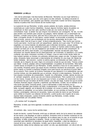 REMEDIOS LA BELLA
Uno de los personajes más fascinantes de Macondo. Remedios es una mujer bellísima y
extraña, elemental y pura, que vive como ajena a la vida ordinaria. Su belleza enciende el
deseo de los hombres, pero aquellos que intentan consumarlo mueren de forma inesperada.
Veamos el poético final de la historia de tan insólita mujer.
La suposición de que Remedios, la bella, poseía poderes de muerte, estaba entonces
sustentada por cuatro hechos irrebatibles. Aunque algunos hombres ligeros de palabra se
complacían en decir que bien valía sacrificar la vida por una noche de amor con tan
conturbadora mujer, la verdad fue que ninguno hizo esfuerzos por conseguirlo. Tal vez, no sólo
para rendirla sino también para conjurar sus peligros, habría bastado con un sentimiento tan
primitivo, y simple como el amor, pero eso fue lo único que no se le ocurrió a nadie. Úrsula no
volvió a ocuparse de ella. En otra época, cuando todavía no renunciaba al propósito de salvarla
para el mundo, procuró que se interesara por los asuntos elementales de la casa. "Los
hombres piden más de lo que tú crees", le decía enigmáticamente. "Hay mucho que cocinar,
mucho que barrer, mucho que sufrir por pequeñeces, además de lo que crees." En el fondo se
engañaba a sí misma tratando de adiestrarla para la felicidad doméstica,, porque estaba
convencida de que, una vez satisfecha la pasión, no había un hombre sobre la tierra capaz de
soportar así fuera por un día una negligencia que estaba más allá de toda comprensión. El
nacimiento del último José Arcadio, y su inquebrantable voluntad de educarlo para Papa,
terminaron por hacerla desistir de sus preocupaciones por la bisnieta. La abandonó a su suerte,
confiando que tarde o temprano ocurriera un milagro, y que en este mundo donde había de
todo hubiera también un hombre con suficiente cachaza para cargar con ella. Ya desde mucho
antes, Amaranta había renunciado a toda tentativa de convertirla en una mujer útil. Desde las
tardes olvidadas del costurero, cuando la sobrina apenas se interesaba por darle vuelta a la
manivela de la máquina de coser, llegó a la conclusión simple de que era boba. "Vamos a tener
que rifarte", le decía, perpleja ante su impermeabilidad a la palabra de los hombres. Más tarde,
cuando Úrsula se empeñó en que Remedios, la bella, asistiera a misa con la cara cubierta con
una mantilla, Amaranta pensó que aquel recurso misterioso resultaría tan provocador, que muy
pronto habría un hombre lo bastante intrigado como para buscar con paciencia el punto débil
de su corazón. Pero cuando vio la forma insensata en que despreció a un pretendiente que por
muchos motivos era más apetecible que un príncipe, renunció a toda esperanza. Fernanda no
hizo siquiera la tentativa de comprenderla. Cuando vio a Remedios, la bella, vestida de reina en
el carnaval sangriento, pensó que era una criatura extraordinaria. Pero cuando la vio comiendo
con las manos, incapaz de dar una respuesta que no fuera un prodigio de simplicidad, lo único
que lamentó fue que los bobos de familia tuvieran una vida tan larga. A pesar de que el coronel
Aureliano Buendía seguía creyendo y repitiendo que Remedios, la bella, era en realidad el ser
más lúcido que había conocido jamás, y que lo demostraba a cada momento con su
asombrosa habilidad para burlarse de todos, la abandonaron a la buena de Dios. Remedios, la
bella, se quedó vagando por el desierto de la soledad, sin cruces a cuestas, madurándose en
sus sueños sin pesadillas, en sus baños interminables, en sus comidas sin horarios, en sus
hondos y prolongados silencios sin recuerdos, hasta una tarde de marzo en que Fernanda
quiso doblar en el jardín sus sábanas de bramante, y pidió ayuda a las mujeres de la casa.
Apenas había empezado, cuando Amaranta advirtió que Remedios, la bella, estaba
transparentada por una palidez intensa.
-¿Te sientes mal? -le preguntó.
Remedios, la bella, que tenía agarrada la sábana por el otro extremo, hizo una sonrisa de
lástima.
-Al contrario -dijo-, nunca me he sentido mejor.
Acabó de decirlo, cuando Fernanda sintió que un delicado viento de luz le arrancó las sábanas
de las manos y las desplegó en toda su amplitud. Amaranta sintió un temblor misterioso en los
encajes de sus pollerones y trató de agarrarse de la sábana para no caer, en el instante en que
Remedios, la bella, empezaba a elevarse. Úrsula, ya casi ciega, fue la única que tuvo
serenidad para identificar la naturaleza de aquel viento irreparable, y dejó las sábanas a
merced de la luz, viendo a Remedios, la bella, que le decía adiós con la mano, entre el
deslumbrante aleteo de las sábanas que subían con ella, que abandonaban con ella el aire de
 