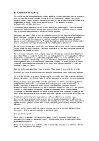 EL ALMOHADÓN DE PLUMAS
Su luna de miel fue un largo escalofrío. Rubia, angelical y tímida, el carácter duro de su marido
heló sus soñadas niñerías de novia. Lo quería mucho, sin embargo, a veces con un ligero
estremecimiento cuando volviendo de noche juntos por la calle, echaba una furtiva mirada a la
alta estatura de Jordán, mudo desde hacía una hora. Él, por su parte, la amaba
profundamente, sin darlo a conocer.
Durante tres meses se habían casado en abril vivieron una dicha especial. Sin duda hubiera
ella deseado menos severidad en ese rígido cielo de amor, más expansiva e incauta ternura;
pero el impasible semblante de su marido la contenía siempre.
La casa en que vivían influía un poco en sus estremecimientos. La blancura del patio silencioso
frisos, columnas y estatuas de mármol producía una otoñal impresión de palacio encantado.
Dentro, el brillo glacial del estuco, sin el más leve rasguño en las altas paredes, afirmaba
aquella sensación de desapacible frío. Al cruzar de una pieza a otra, los pasos hallaban eco en
toda la casa, como si un largo abandono hubiera sensibilizado su resonancia.
En ese extraño nido de amor, Alicia pasó todo el otoño. No obstante, había concluido por echar
un velo sobre sus antiguos sueños, y aún vivía dormida en la casa hostil, sin querer pensar en
nada hasta que llegaba su marido.
No es raro que adelgazara. Tuvo un ligero ataque de influenza que se arrastró insidiosamente
días y días; Alicia no se reponía nunca. Al fin una tarde pudo salir al jardín apoyada en el brazo
de él. Miraba indiferente a uno y otro lado. De pronto Jordán, con honda ternura, le pasó la
mano por la cabeza, y Alicia rompió enseguida en sollozos, echándole los brazos al cuello.
Lloró largamente todo su espanto callado, redoblando el llanto a la menor tentativa de caricia.
Luego los sollozos fueron retardándose, y aún quedó largo rato escondida en su cuello, sin
moverse ni decir una palabra.
Fue ese el último día que Alicia estuvo levantada. Al día siguiente amaneció desvanecida.
El médico de Jordán la examinó con suma atención, ordenándole calma y descanso absoluto.
No sé le dijo a Jordán en la puerta de calle, con la voz todavía baja. Tiene una gran debilidad
que no me explico, y sin vómitos, nada. Si mañana se despierta como hoy, llámeme enseguida.
Al otro día Alicia seguía peor. Hubo consulta. Constatóse una anemia de marcha agudísima,
completamente inexplicable. Alicia no tuvo más desmayos, pero se iba visiblemente a la
muerte. Todo el día el dormitorio estaba con las luces prendidas y en pleno silencio.
Pasábanse horas sin oír el menor ruido. Alicia dormitaba. Jordán vivía casi en la sala, también
con toda la luz encendida. Paseábase sin cesar de un extremo a otro, con incansable
obstinación. La alfombra ahogaba sus pesos. A ratos entraba en el dormitorio y proseguía su
mudo vaivén a lo largo de la cama, mirando a su mujer cada vez que caminaba en su dirección.
Pronto Alicia comenzó a tener alucinaciones, confusas y flotantes al principio, y que
descendieron luego a ras del suelo. La joven, con los ojos desmesuradamente abiertos, no
hacía sino mirar la alfombra a uno y otro lado del respaldo de la cama. Una noche se quedó de
repente mirando fijamente. Al rato abrió la boca para gritar, y sus narices y labios se perlaron
de sudor.
¡Jordán! ¡Jordán! clamó, rígida de espanto, sin dejar de mirar la alfombra. Jordán corrió al
dormitorio, y al verlo aparecer Alicia dio un alarido de horror.
¡Soy yo, Alicia, soy yo!
Alicia lo miró con extravió, miró la alfombra, volvió a mirarlo, y después de largo rato de
estupefacta confrontación, se serenó. Sonrió y tomó entre las suyas la mano de su marido,
acariciándola temblando.
Entre sus alucinaciones más porfiadas, hubo un antropoide, apoyado en la alfombra sobre los
dedos, que tenía fijos en ella los ojos.
 