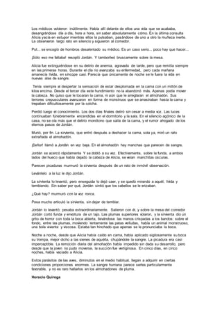 Los médicos volvieron inútilmente. Había allí delante de ellos una vida que se acababa,
desangrándose día a día, hora a hora, sin saber absolutamente cómo. En la última consulta
Alicia yacía en estupor mientras ellos la pulsaban, pasándose de uno a otro la muñeca inerte.
La observaron largo rato en silencio y siguieron al comedor.
Pst... se encogió de hombros desalentado su médico. Es un caso serio... poco hay que hacer...
¡Sólo eso me faltaba! resopló Jordán. Y tamborileó bruscamente sobre la mesa.
Alicia fue extinguiéndose en su delirio de anemia, agravado de tarde, pero que remitía siempre
en las primeras horas. Durante el día no avanzaba su enfermedad, pero cada mañana
amanecía lívida, en síncope casi. Parecía que únicamente de noche se le fuera la vida en
nuevas alas de sangre.
Tenía siempre al despertar la sensación de estar desplomada en la cama con un millón de
kilos encima. Desde el tercer día este hundimiento no la abandonó más. Apenas podía mover
la cabeza. No quiso que le tocaran la cama, ni aún que le arreglaran el almohadón. Sus
terrores crepusculares avanzaron en forma de monstruos que se arrastraban hasta la cama y
trepaban dificultosamente por la colcha.
Perdió luego el conocimiento. Los dos días finales deliró sin cesar a media voz. Las luces
continuaban fúnebremente encendidas en el dormitorio y la sala. En el silencio agónico de la
casa, no se oía más que el delirio monótono que salía de la cama, y el rumor ahogado de los
eternos pasos de Jordán.
Murió, por fin. La sirvienta, que entró después a deshacer la cama, sola ya, miró un rato
extrañada el almohadón.
¡Señor! llamó a Jordán en voz baja. En el almohadón hay manchas que parecen de sangre.
Jordán se acercó rápidamente Y se dobló a su vez. Efectivamente, sobre la funda, a ambos
lados del hueco que había dejado la cabeza de Alicia, se veían manchitas oscuras.
Parecen picaduras murmuró la sirvienta después de un rato de inmóvil observación.
Levántelo a la luz le dijo Jordán.
La sirvienta lo levantó, pero enseguida lo dejó caer, y se quedó mirando a aquél, lívida y
temblando. Sin saber por qué, Jordán sintió que los cabellos se le erizaban.
¿Qué hay? murmuró con la voz ronca.
Pesa mucho articuló la sirvienta, sin dejar de temblar.
Jordán lo levantó; pesaba extraordinariamente. Salieron con él, y sobre la mesa del comedor
Jordán cortó funda y envoltura de un tajo. Las plumas superiores volaron, y la sirvienta dio un
grito de horror con toda la boca abierta, llevándose las manos crispadas a los bandos: sobre el
fondo, entre las plumas, moviendo lentamente las patas velludas, había un animal monstruoso,
una bola viviente y viscosa. Estaba tan hinchado que apenas se le pronunciaba la boca.
Noche a noche, desde que Alicia había caído en cama, había aplicado sigilosamente su boca
su trompa, mejor dicho a las sienes de aquélla, chupándole la sangre. La picadura era casi
imperceptible. La remoción diaria del almohadón había impedido sin dada su desarrollo, pero
desde que la joven no pudo moverse, la succión fue vertiginosa. En cinco días, en cinco
noches, había vaciado a Alicia.
Estos parásitos de las aves, diminutos en el medio habitual, llegan a adquirir en ciertas
condiciones proporciones enormes. La sangre humana parece serles particularmente
favorable, y no es raro hallarlos en los almohadones de pluma.
Horacio Quiroga
 