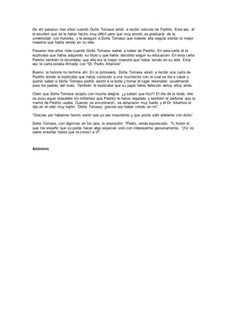De ahí pasaron tres años cuando Doña Tomasa volvió a recibir noticias de Pedrito. Esta vez, él
le escribió que se le había hecho muy difícil pero que muy pronto se graduaría de la
universidad con honores, y le aseguro a Doña Tomasa que todavía ella seguía siendo la mejor
maestra que había tenido en su vida.
Pasaron tres años más cuando Doña Tomasa vuelve a saber de Pedrito. En esta carta él le
explicaba que había adquirido su título y que había decidido seguir su educación. En esta carta
Pedrito también le recordaba que ella era la mejor maestra que había tenido en su vida. Esta
vez la carta estaba firmada con "Dr. Pedro Altamira".
Bueno, la historia no termina ahí. En la primavera, Doña Tomasa volvió a recibir una carta de
Pedrito donde le explicaba que había conocido a una muchacha con la cual se iba a casar y
quería saber si Doña Tomasa podría asistir a la boda y tomar el lugar reservado usualmente
para los padres del novio. También le explicaba que su papá había fallecido varios años atrás.
Claro que Doña Tomasa acepto con mucha alegría, ¿y saben que hizo? El día de la boda, ella
se puso aquel brazalete sin brillantes que Pedrito le había regalado y también el perfume que la
mamá de Pedrito usaba. Cuando se encontraron, se abrazaron muy fuerte y el Dr. Altamira le
dijo en el oído muy bajito: “Doña Tomasa, gracias por haber creído en mí”.
“Gracias por haberme hecho sentir que yo era importante y que podía salir adelante con éxito”.
Doña Tomasa, con lágrimas en los ojos, le respondió: "Pedro, estás equivocado. Tu fuiste el
que me enseño que yo podía hacer algo especial, solo con interesarme genuinamente. “¡Yo no
sabía enseñar hasta que te conocí a ti!".
Anónimo
 