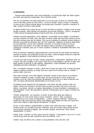 LA BÚSQUEDA
Siempre había preguntado como sería la felicidad y si la alcanzaría algún día. Nada original,
por cierto; pero igual se lo preguntaba. Era un hombre simple.
Una vez le comentaron que había gente feliz no sé en que país, de esos con nombres raros
(como la felicidad, pensó) de Asia o África. ¿O era de Europa?. Bueno, el lugar no importaba;
lo cierto es que si había hombres felices, era posible para él también. Comenzó a planificar el
viaje, aunque no tenía en claro adonde.
Le dijeron también que a pesar de que el mundo está lleno de egoísmo, maldad y otras de esas
virtudes humanas, había siempre una esperanza de que todo cambiaría. ¿Cómo?, se preguntó.
Y salió a buscar la respuesta porque el que le contó eso, no se acordaba.
Preguntó (siempre preguntaba) a unos religiosos, no recordaba de qué religión y le explicaron
que todo comenzó con Adán y Eva. Que Dios los había creado para que fueran felices y les dio
una tierra hermosa para que la cuidaran. Pero que la competencia, envidiosa de tanta belleza y
felicidad, se encargó de arruinarlo todo. No muy convencido, agradeció la atención dispensada
por sus anfitriones y se fue más confundido que antes, no sin antes comprar una de las
publicaciones que vendían en la salida. No lograría darles la felicidad con esa pequeña
contribución monetaria, pero, por lo menos, ayudaría a satisfacer necesidades financieras más
inmediatas.
Otros, le explicaron detallada y apasionadamente que el hombre es malo desde sus entrañas,
que Dios no existe y que la felicidad es sólo una ilusión. Antes de dejarse tentar por la idea del
suicidio, agradeció y salió tratando de disimular su prisa.
Y así fue que vagó de lugar en lugar, siempre preguntando y preguntando, dejándose llevar por
el menor dato que le llegaba a sus manos. Hasta que se sintió agotado y decidió no viajar más.
Había pasado la mitad de su vida viajando, preguntando y había dilapidado sus recursos
materiales buscando la felicidad; y no aparecía.
Pero - sé preguntó (siempre lo hacía)- ¿ahora que no tengo que viajar más, no tengo que hacer
maletas y planear recorridos en mapas, que voy a hacer con mi tiempo? ¡Me va a sobrar! Y
encima, infeliz como soy.
Para matar el tiempo, como dicen algunos (estúpidos, porque el que mata es él a nosotros),
comenzó a observar su lugar, su propio lugar. Un día se le acercó un chico, le pidió una
moneda y se la dio. Sintió una sensación reconfortante dentro de él. Le llamó la atención ese
niño, con ropas prácticamente deshilachadas por el tiempo y el uso.
Se preguntó (tenía obsesión por las preguntas) como viviría ese pibe, quienes serían sus
padres, tendría más hermanos. De este modo se enteró que había más chicos como ese,
pobres, muy pobres, viviendo en lugares desheredados de toda comodidad y marginados de
este maravilloso mundo del ciberespacio, parecido a Disneyworld (por lo mágico y también por
lo artificial).
También (preguntando, por supuesto), se enteró de que había gente que estaba en
desacuerdo con este mundo injusto y quería cambiarlo. ¿Cómo?, volvió a preguntar.
"Empezando por uno mismo, le respondieron". ¿Cómo?, pregunta reiterativa. "Dejando de
insultar por todo lo que está mal, porque quita energía para trabajar por hacer las cosas bien.
Vaya,”ame a alguien y haga algo por esa persona", le dijeron.
Se fue, un poco turbado y preguntándose (¡y dale!) Como haría para amar a alguien, si él
siempre estuvo muy ocupado buscando la felicidad. ¡Esa era la clave! Había estado durante
mucho tiempo buscando el objetivo, pero se había ¡olvidado del proceso! ¡Tanto tiempo
desperdiciado! ¿Y ahora?.
Intentó, volvió a intentar y un buen (gran) día amó a alguien. Y ese alguien lo amó a él. Y se dio
cuenta de que amar era sólo cuestión de amar (se entiende, ¿no?).
Tuvieron hijos, les dieron amor y desde su casa generaban amor para dar y dar.
 