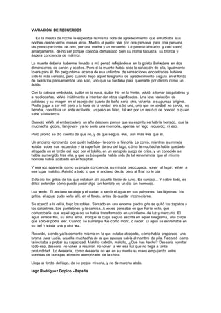 VARIACIÓN DE RECUERDOS
En la mesita de noche le esperaba la misma nota de agradecimiento que enturbiaba sus
noches desde varios meses atrás. Meditó el punto: vivir por otra persona, para otra persona,
las preocupaciones de otro, por una madre y un recuerdo. Le pareció absurdo, y casi sonrió
amargamente, de no ser porque conocía demasiado bien su íntima flaqueza, su bronca y
áspera conciencia de mármol.
La muerte debería haberme llevado a mí, pensó reflejándose en la goleta Belvedere en dos
dimensiones de cartón y aceites. Pero si la muerte había sido la salvación de ella, igualmente
lo era para él. No preguntarse acerca de esa urdimbre de sensaciones encontradas hubiera
sido lo más sensato, pero cuando llegó aquel telegrama de agradecimiento seguía en el fondo
de todos los pensamientos uno solo, uno que se bastaba para quemarle por dentro como un
ácido.
Con la cabeza embotada, sudor en la nuca, sudor frío en la frente, volvió a tomar las palabras y
a recolocarlas, volvió inútilmente a intentar dar otros significados. Una leve variación de
palabras y su imagen en el espejo del cuarto de baño sería otra, volvería a su pureza original.
Podía jugar a ser mil, pero a la hora de la verdad era sólo uno, uno que en verdad no servía, no
llenaba, constituía un ente vacilante, un paso en falso, tal vez por un residuo de bondad o quién
sabe si inocencia.
Cuando volvió al embarcadero un año después pensó que su espiritu se habría borrado, que la
muchacha -pobre, tan joven- ya no sería una memoria, apenas un vago recuerdo; ni eso.
Pero pronto se dio cuenta de que no, y de que seguía viva, aún más viva que él.
Un anciano -ignorando con quién hablaba- le contó la historia. Le contó, mientras su mirada
volaba sobre sus recuerdos y la superficie de oro del lago, cómo la muchacha había quedado
atrapada en el fondo del lago por el tobillo, en un estúpido juego de críos, y un conocido se
había sumergido tras ella, y que su búsqueda había sido de tal vehemencia que el mismo
hombre había acabado en el hospital.
Y esa voz aparecía como su propia conciencia, su mirada preocupada, volver al lugar, volver a
ese lugar maldito. Asintió a todo lo que el anciano decía, pero al final no le oía.
Sólo oía los gritos de los que estaban allí aquella tarde de junio. Es curioso... Y sobre todo, es
difícil entender cómo puede pasar algo tan horrible en un día tan hermoso.
Luz verde. El anciano se aleja y él vuelve a sentir el agua en sus pulmones, las lágrimas, los
gritos, el agua; pudo verla allí, en el fondo, antes de quedar inconsciente.
Se acercó a la orilla, bajo los robles. Sentado en una enorme piedra gris se quitó los zapatos y
los calcetines. Los pantalones y la camisa. A veces pensaba en que haría esto, que
comprobaría que aquel agua no se había transformado en un infierno de luz y mercurio. El
agua estaba fría, su alma ardía. Porque la culpa seguía escrita en aquel telegrama, una culpa
que sólo él podía leer. Cuando se sumergió fue como morir, o nacer. El agua se extremaba en
su piel y volvía una y otra vez.
Recordó, siendo ya la corriente misma en la que estaba atrapado, cómo había preparado una
broma para Lucía, aquella muchacha de la que apenas sabía el nombre de pila. Recordó cómo
la incitaba a probar su capacidad. Maldito cabrón, maldito, ¿Qué has hecho? Desearía vomitar
todo eso, desearía no volver a respirar, no volver a ver esa luz que no llega a tanta
profundidad. Lo desearía, como desearía no ver en su mente su mano empujando entre
sonrisas de burbujas el rostro aterrorizado de la chica.
Llega al fondo del lago, de su propia miseria, y no da marcha atrás.
Iago Rodríguez Dopico - España
 