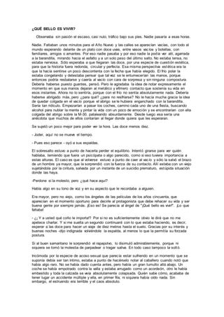 ¿QUÉ BELLO ES VIVIR?
Observaba sin pasión el escaso, casi nulo, tráfico bajo sus pies. Nadie pasaría a esas horas.
Nadie. Faltaban unos minutos para el Año Nuevo y las calles se aparecían vacías, con todo el
mundo esperando delante de un plato con doce uvas, entre vasos vacíos y botellas, con
familiares, amigos o amantes. Por eso nadie pasaba y por eso nadie la podía ver allí, agarrada
a la barandilla, mirando hacia el asfalto y a un solo paso del último salto. No estaba tensa, no
estaba nerviosa. Sólo esperaba a que llegaran las doce, por una especie de cuestión estética,
para que la historia fuera redonda, circular y perfecta. Esa misma perspectiva estética era la
que la hacía sentirse un poco descontenta con la fecha que había elegido. El frío polar la
estaba congelando y detestaba pensar que tal vez se le entumecerían las manos, porque
entonces podría resbalarse y caería al vacío con cara de sorpresa y sin ninguna compostura.
Debería haberse puesto guantes, pensó. Pero le agradaba la idea de notar expresamente el
momento en que sus manos dejaran al metálico y efímero contacto que sostenía su vida en
esos instantes. Ahora no lo sentiría, porque con el frío no sentía absolutamente nada. Debería
haberse abrigado más, pero ¿para qué? ¿para no resfriarse? No le hacía mucha gracia la idea
de quedar colgada en el vacío porque el abrigo se le hubiera enganchado con la barandilla.
Sería tan ridículo. Empezarían a pasar los coches, camino cada uno de una fiesta, buscando
alcohol para nublar la mente y pintar la vida con un poco de emoción y se encontrarían con ella
colgada del abrigo sobre la M-30, pataleando absurdamente. Desde luego esa sería una
anécdota que muchos de ellos contarían al llegar donde quiera que les esperaran.
Se sujetó un poco mejor para poder ver la hora. Las doce menos diez.
- Joder, aquí no se mueve el tiempo.
- Pues eso parece - oyó a sus espaldas.
El sobresalto estuvo a punto de hacerla perder el equilibrio. Intentó girarse para ver quién
hablaba, temiendo que fuera un psicópata o algo parecido, como si eso tuviera importancia a
estas alturas. El caso es que al volverse estuvo a punto de caer al vacío y sólo la salvó el brazo
de un hombre ya mayor, que la sorprendió con la fuerza de su contacto. Allí estaba con un viejo
sujetándola por la cintura, salvada por un instante de un suicidio prematuro, estúpida situación
donde las haya.
-Perdone si la molesto, pero ¿qué hace aquí?
Había algo en su tono de voz y en su aspecto que le recordaba a alguien.
Era mayor, pero no viejo, como los ángeles de las películas de los años cincuenta, que
aparecían en el momento oportuno para decirle al protagonista que debe rehacer su vida y ser
buena gente por siempre jamás. ¡Eso es! Se parecía al ángel de "¡Qué bello es vivir!". ¡Lo que
faltaba!
- ¿¡ Y a usted qué coño le importa!? Por si no es suficientemente obvio le diré que no me
apetece charlar. Y si me suelta un segundo continuaré con lo que estaba haciendo, es decir,
esperar a las doce para hacer un viaje de diez metros hasta el suelo. Gracias por su interés y
buenas noches -dijo indignada volviéndole la espalda, al menos lo que la permitía su forzada
postura.
Si al buen samaritano le sorprendió el rapapolvo, lo disimuló admirablemente, porque ni
siquiera se tomó la molestia de parpadear o tragar saliva. En todo caso tampoco la soltó.
Incómoda por la especie de acoso sexual que parecía estar sufriendo en un momento que se
suponía debía ser tan íntimo, estaba a punto de hacérselo notar al caballero cuando notó que
había algo raro. No se había dado cuenta antes, pero había un gran tumulto allá abajo. Un
coche se había empotrado contra la valla y estaba arrugado como un acordeón, otro le había
embestido y toda la calzada se veía absolutamente colapsada. Quién sabe cómo, acababa de
tener lugar un accidente múltiple y ella, en primer fila, ni siquiera había oído nada. Sin
embargo, el estruendo era terrible y el caos absoluto.
 