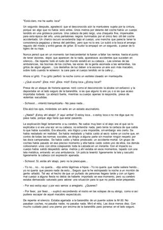 "Está claro, me he vuelto loca"
Un segundo después, agradeció que el desconocido aún la mantuviera sujeta por la cintura,
porque vio algo que no había visto antes. Unos metros por delante del coche había un cuerpo
tendido en una grotesca postura. Una cabeza de pelo largo, una chaqueta fina, impensable
para esta época del año, unos pantalones negros iluminados por el único faro útil del coche
accidentado. Un charco oscuro se extendía bajo el cuerpo, una mancha que parecía tener la
consistencia pegajosa y densa del petróleo, pero que no lo era. Le subió a la boca el amargo
regusto del miedo y sintió ganas de gritar. El sudor la empapó en un segundo, a pesar de lo
ligero de su ropa.
Nunca pensó que en un momento tan trascendental le fueran a fallar los nervios hasta el punto
de tener visiones, viejos que aparecen de la nada, aparatosos accidentes que suceden en
silencio... De repente todo el ruido del mundo estalló en su cabeza... Las sirenas de las
ambulancias, las bocinas de los coches, las voces de la gente asomada a las ventanillas, los
gritos de algún alguien... Los destellos de luz daban a la escena un aire aún más macabro,
sobre todo cuando le volvieron la cara para el cuerpo tendido en la calle y...
Ahora sí gritó. Y su grito perforó la noche como un estilete clavado en mantequilla.
- ¿Qué ocurre? ¡Dios mío! ¡¡Dios mío!! Estoy loca ¿¡Estoy loca!?
Presa de un ataque de histeria apenas notó como el desconocido la alzaba sin esfuerzo y la
depositaba en el lado seguro de la barandilla, si es que alguno lo era ya, o si es que acaso
importaba todavía. La abrazó fuerte, mientras su cuerpo apenas la respondía, presa de
violentas sacudidas.
- Schssst... -intentó tranquilizarla.- No pasa nada...
Ella alzó los ojos, mirándole sin verle en un estado alucinatorio.
- ¿Nada? ¡Estoy ahí abajo! ¡Y aquí arriba! O estoy loca... o estoy loca o no me diga que no
pasa nada, porque algo tiene que estar pasando.
La explicación llegó lentamente a su cerebro. No sabía muy bien si el viejo era el que se lo
explicaba o si era una voz en su cabeza, no entendía nada, pero tenía la certeza de que sabía
lo que había sucedido. Era absurdo, era ilógico y era imposible, sin embargo era cierto. Se
había resbalado en realidad. Se había resbalado y había caído al vacío sobre un coche que, en
contra de todas las normas sociales, se dirigía a alguna parte sin mostrar ningún respeto por
las doce campanadas. Se había caído y había provocado un accidente mortal. Un grupo de
coches había pasado en ese preciso momento y ella había caído sobre uno de ellos, los demás
colisionaron unos con otros colapsando toda la calzada en un instante. Con el impacto su
cuerpo había salido despedido varios metros y ahí estaba en esos momentos, tapado con una
tela metálica, entrando en una ambulancia. Un policía levantó ligeramente la tela y sacudió
ligeramente la cabeza con expresión apenada.
- Schssst. Sí, estás ahí abajo, pero no te preocupes...
- Yo no... no... no quería... -dijo entre lágrimas e hipos - Yo no quería que nadie saliera herido...
yo no quería que pasara nada de esto... Seguro que le he estropeado la noche a un montón de
gente -añadió. Tal vez el hecho de que un puñado de personas llegara tarde y con un ligero
mal cuerpo a alguna fiesta no debía de haberle importado en ese momento, pero su cerebro
estaba demasiado saturado para valorar una situación para la que no podía estar preparado.
- Por eso estoy aquí y por eso vamos a arreglarlo. ¿Quieres?
- Por favor, por favor... - suplicó escondiendo el rostro en las solapas de su abrigo, como si así
pudiera escapar de aquel macabro espectáculo.
De repente el silencio. Estaba agarrada a la barandilla de un puente sobre la M-30. No
pasaban coches, no pasaba nadie, no pasaba nada. Miró el reloj. Las doce menos diez. Con
mucho cuidado pasó una pierna por encima de la barandilla para ponerse en el lado seguro.
 