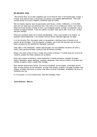 ME ENCANTA DIOS
Me encanta Dios. Es un viejo magnífico que no se toma en serio. A él le gusta jugar y juega, y
a veces se le pasa la mano y nos rompe una pierna o nos aplasta definitivamente. Pero esto
sucede porque es un poco cegatón y bastante torpe de manos.
Nos ha enviado algunos tipos excepcionales como Buda, o Cristo, o Mahoma, o mi tía Chofi,
para que nos digan que nos portemos bien. Pero esto a él no le preocupa mucho: nos conoce.
Sabe que el pez grande se traga al chico, que la lagartija grande se traga a la pequeña, que el
hombre se traga al hombre. Y por eso inventó la muerte: para que la vida -no tú ni yo-, la vida,
sea para siempre.
Ahora los científicos salen con su teoría del Big Bang... Pero ¿qué importa si el universo se
expande interminablemente o se contrae? Esto es asunto sólo para agencias de viajes.
A mí me encanta Dios. Ha puesto orden en las galaxias y distribuye bien el tránsito en el
camino de las hormigas. Y es tan juguetón y travieso, que el otro día descubrí que ha hecho -
frente al ataque de los antibióticos- ¡bacterias mutantes!
Viejo sabio o niño explorador, cuando deja de jugar con sus soldaditos de plomo de carne y
hueso, hace campos de flores o pinta el cielo de manera increíble.
Mueve una mano y hace el mar, y mueve otra y hace el bosque. Y cuando pasa por encima de
nosotros, quedan las nubes, pedazos de su aliento.
Dicen que a veces se enfurece y hace terremotos y manda tormentas, caudales de fuego,
vientos desatados, aguas alevosas, castigos y desastres. Pero esto es mentira. Es la tierra que
cambia -se agita y crece- cuando Dios se aleja.
Dios siempre está de buen humor. Por eso es el preferido de mis padres, el escogido de mis
hijos, el más cercano de mis hermanos, la mujer más amada, el perrito y la pulga, la piedra más
antigua, el pétalo más tierno, el aroma más dulce, la noche insondable, el borboteo de la luz, el
manantial que soy.
A mí me gusta, a mí me encanta Dios. Que Dios bendiga a Dios.
Jaime Sabines - México
 