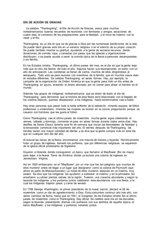 DÍA DE ACCIÓN DE GRACIAS
La palabra "Thanksgiving", el Día de Acción de Gracias, evoca para muchos
norteamericanos buenos recuerdos de reuniones con familiares y amigos, vacaciones de
cuatro días, el comienzo de las preparaciones para la Navidad, y el inicio de invierno con la
nieve y el frío.
Thanksgiving es un día en que se da gracias a Dios por las numerosas bendiciones de la vida.
Se puede decir gracias este día en un servicio religioso o en el silencio de su propio corazón.
Se puede también mostrar su gratitud, ayudando a la gente de escasos recursos, dando
donaciones de comida, ropa, y canastas con pavos que las iglesias y organizaciones
distribuyen, o se puede ayudar a servir la comida típica de la fiesta a personas desamparadas
o sin familia.
En los Estados Unidos, Thanksgiving, el último jueves del mes, es el día en que la gente viaja
más que en otro día festivo del todo el año. Algunos hacen sus reservaciones en avión con un
año de anticipación. Las carreteras se llenan de carros, muchos de ellos dirigiéndose al
aeropuerto. Todo esto es para reunirse con miembros de la familia, que en muchos casos viven
en estados diferentes. Se celebra Thanksgiving en varias formas. Hay, por ejemplo, la
campaña de la organización de Oxfam América en que la gente pasa todo un día antes de
Thanksgiving en ayuno, enviando el dinero ahorrado por no comer para aliviar el hambre en el
mundo.
Además hay grupos de indígenas norteamericanos que se visten de duelo el día de
Thanksgiving, para demostrar que la historia de esta fiesta está relacionada con la llegada de
los colonos blancos, quienes desplazaron a los indígenas, hasta exterminarlos casi a todos.
Hay otras personas que pasan toda la tarde enfrente de la televisión, mirando equipos de fútbol
profesional o universitario, mientras las mujeres se reúnen en la cocina, preguntando porque se
casaron con hombres que les gusta el fútbol.
Como Thanksgiving cae el último jueves de noviembre, mucha gente sigue celebrando el
viernes, sábado y domingo, comiendo el pavo en varias formas durante todos estos días. Hay
desfiles de Santa Clauss durante este fin de semana que inician las festividades de Navidad y
la temporada comercial más importante del año. El viernes después de Thanksgiving, las
tiendas tienen una mayor cantidad de ofertas y se dice que la gente compra más en este día
que en cualquier otro día del año.
Al buscar las raíces de la fiesta, encontramos una mezcla de historia y leyenda. Históricamente
hubo un grupo de ingleses, llamado los puritanos, que por diferencias religiosas, se separaron
de la iglesia oficial protestante de Inglaterra.
Huyeron a Holanda donde consiguieron un barco, que llamaron el Mayflower (flor de mayo)
para viajar a la Nueva Tierra de América, donde ya existía una colonia de ingleses en
Jamestown, Virginia.
Así en 1620 embarcaron en el "Mayflower" por un mar que fue tan peligroso que muchos de
ellos murieron antes de llegar a un lugar que designaron como la colonia de Plymouth (que
ahora es parte de Massachussets). La mitad de ellos murieron después en un invierno muy
severo. Se dice que los indígenas les ayudaron a sobrevivir el invierno y en la primavera les
enseñaron a cultivar plantas nativas de la región. Tuvieron una cosecha abundante y según la
leyenda los indígenas y los puritanos juntos celebraron esta abundancia con una fiesta, a la
cual los indígenas trajeron pavos y carne de venado.
En 1789 George Washington, el primer presidente de la nueva nación, declaró el 26 de
noviembre como un día de agradecimiento a Dios. Esta costumbre continuó año tras año, con
varios cambios de fecha, hasta que en 1941, el Congreso de los Estados Unidos fijó el último
jueves de noviembre como el Thanksgiving Day oficial. Se celebra este día en las escuelas,
según la leyenda, presentando dramas con puritanos con sus vestidos de aquella época, el
barco Mayflower, y los indígenas y puritanos cenando juntos.
 