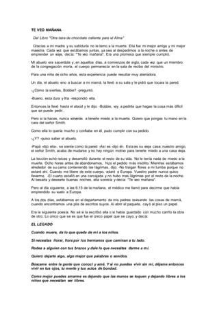 TE VEO MAÑANA
Del Libro "Otra taza de chocolate caliente para el Alma”
Gracias a mi madre y su sabiduría no le temo a la muerte. Ella fue mi mejor amiga y mi mejor
maestra. Cada vez que estábamos juntas, ya sea al despedirnos a la noche o antes de
emprender un viaje, decía: "Te veo mañana". Era una promesa que siempre cumplió.
Mi abuelo era sacerdote y, en aquellos días, a comienzos de siglo, cada vez que un miembro
de la congregación moría, el cuerpo permanecía en la sala de recibo del ministro.
Para una niña de ocho años, esta experiencia puede resultar muy aterradora.
Un día, el abuelo vino a buscar a mi mamá, la llevó a su sala y le pidió que tocara la pared.
-¿Cómo la sientes, Bobbie? -preguntó.
-Bueno, esta dura y fría -respondió ella.
Entonces la llevó hasta el ataúd y le dijo: -Bobbie, voy a pedirte que hagas la cosa más difícil
que se puede pedir.
Pero si la haces, nunca volverás a tenerle miedo a la muerte. Quiero que pongas tu mano en la
cara del señor Smith.
Como ella lo quería mucho y confiaba en él, pudo cumplir con su pedido.
-¿Y? -quiso saber el abuelo.
-Papá -dijo ella-, se siente como la pared -Así es -dijo él-. Esta es su vieja casa; nuestro amigo,
el señor Smith, acaba de mudarse y no hay ningún motivo para tenerle miedo a una casa vieja.
La lección echó raíces y desarrolló durante el resto de su vida. No le tenía nada de miedo a la
muerte. Ocho horas antes de abandonarnos, hizo el pedido más insólito. Mientras estábamos
alrededor de su cama conteniendo las lágrimas, dijo: -No traigan flores a mi tumba porque no
estaré ahí. Cuando me libere de este cuerpo, volaré a Europa. Vuestro padre nunca quiso
llevarme. -El cuarto estalló en una carcajada y no hubo mas lágrimas por el resto de la noche.
Al besarla y desearle buenas noches, ella sonreía y decía: "Te veo mañana".
Pero al día siguiente, a las 6:15 de la mañana, el médico me llamó para decirme que había
emprendido su vuelo a Europa.
A los dos días, estábamos en el departamento de mis padres revisando las cosas de mamá,
cuando encontramos una pila de escritos suyos. Al abrir el paquete, cayó al piso un papel.
Era la siguiente poesía. No sé si la escribió ella o si había guardado con mucho cariño la obra
de otro. Lo único que se es que fue el único papel que se cayo, y decía:
EL LEGADO
Cuando muera, da lo que queda de mí a los niños.
Si necesitas llorar, llora por los hermanos que caminan a tu lado.
Rodea a alguien con tus brazos y dale lo que necesites darme a mí.
Quiero dejarte algo, algo mejor que palabras o sonidos.
Búscame entre la gente que conocí y amé. Y si no puedes vivir sin mí, déjame entonces
vivir en tus ojos, tu mente y tus actos de bondad.
Como mejor puedes amarme es dejando que las manos se toquen y dejando libres a los
niños que necesitan ser libres.
 