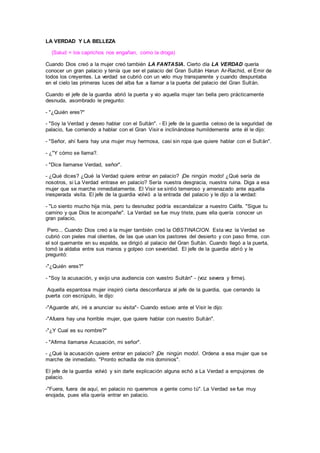 LA VERDAD Y LA BELLEZA
(Salud = los caprichos nos engañan, como la droga)
Cuando Dios creó a la mujer creó también LA FANTASIA. Cierto día LA VERDAD quería
conocer un gran palacio y tenía que ser el palacio del Gran Sultán Harun Ar-Rachid, el Emir de
todos los creyentes. La verdad se cubrió con un velo muy transparente y cuando despuntaba
en el cielo las primeras luces del alba fue a llamar a la puerta del palacio del Gran Sultán.
Cuando el jefe de la guardia abrió la puerta y vio aquella mujer tan bella pero prácticamente
desnuda, asombrado le pregunto:
- "¿Quién eres?"
- "Soy la Verdad y deseo hablar con el Sultán". - El jefe de la guardia celoso de la seguridad de
palacio, fue corriendo a hablar con el Gran Visir e inclinándose humildemente ante él le dijo:
- "Señor, ahí fuera hay una mujer muy hermosa, casi sin ropa que quiere hablar con el Sultán".
- ¿"Y cómo se llama?.
- "Dice llamarse Verdad, señor".
- ¿Qué dices? ¿Qué la Verdad quiere entrar en palacio? ¡De ningún modo! ¿Qué sería de
nosotros, si La Verdad entrase en palacio? Sería nuestra desgracia, nuestra ruina. Diga a esa
mujer que se marche inmediatamente. El Visir se sintió temeroso y amenazado ante aquella
inesperada visita. El jefe de la guardia volvió a la entrada del palacio y le dijo a la verdad:
- "Lo siento mucho hija mía, pero tu desnudez podría escandalizar a nuestro Califa. "Sigue tu
camino y que Dios te acompañe". La Verdad se fue muy triste, pues ella quería conocer un
gran palacio,
Pero... Cuando Dios creó a la mujer también creó la OBSTINACION. Esta vez la Verdad se
cubrió con pieles mal olientes, de las que usan los pastores del desierto y con paso firme, con
el sol quemante en su espalda, se dirigió al palacio del Gran Sultán. Cuando llegó a la puerta,
tomó la aldaba entre sus manos y golpeo con severidad. El jefe de la guardia abrió y le
preguntó:
-"¿Quién eres?"
- "Soy la acusación, y exijo una audiencia con vuestro Sultán" - (voz severa y firme).
Aquella espantosa mujer inspiró cierta desconfianza al jefe de la guardia, que cerrando la
puerta con escrúpulo, le dijo:
-"Aguarde ahí, iré a anunciar su visita"- Cuando estuvo ante el Visir le dijo:
-"Afuera hay una horrible mujer, que quiere hablar con nuestro Sultán".
-"¿Y Cual es su nombre?"
- "Afirma llamarse Acusación, mi señor".
- ¿Qué la acusación quiere entrar en palacio? ¡De ningún modo!. Ordena a esa mujer que se
marche de inmediato. "Pronto echadla de mis dominios".
El jefe de la guardia volvió y sin darle explicación alguna echó a La Verdad a empujones de
palacio.
-"Fuera, fuera de aquí, en palacio no queremos a gente como tú". La Verdad se fue muy
enojada, pues ella quería entrar en palacio.
 