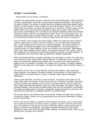 ARTEMIO Y LAS ACEITUNAS
Gracias Kyoko, por tus valiosos comentarios
Viajaban las nubes pesadas de agua, cubriendo el cielo de presentimientos. Desde la ventana
del tren, se vislumbraban sus formas a lo alto y desde el pasillo se adivinaban, por la falta de
luz exterior. Artemio, con dolores en la parte baja de su espalda de tanto estar sentado, decidió
caminar. Un fuerte impulso lo llevó a hacerlo en contra de la dirección del tren. El río, también
visible desde las ventanas, que ahora iban pasando una a una frente a Artemio, seguía su paso
habitual hacia el mar, justo en dirección opuesta al avance de las nubes. Todo fluía hacia
alguna parte, nada estaba quieto. La manga de una chaqueta colgando oscilaba como péndulo
marcando el tiempo. Artemio y sus pasos hacia el norte. El tren y su marcha hacia el sur. El
río fluyendo hacia el este. Las nubes veloces al oeste. Un leve, casi imperceptible mareo giró
en la conciencia de Artemio, que por un segundo perdió noción del mundo y su presencia.
El tren se detuvo. No se suponía que parara todavía, faltaba una media hora para la próxima
estación, según Artemio. Curioso, miró por la ventana, y vio una estación que jamás había
visto. El piso estaba hecho de cerámica, en colores anaranjados, rojo pálido, amarillos con
tinte naranja. Los bancos de azulejos crema, semi-transparentes, con incrustaciones de
conchas marinas. La cabina telefónica no era como ninguna que él recordase. Nadie bajaba,
nadie subía, ningún pasajero parecía esperar. Una sensación de vacío total, quietud. Sólo el
tren, la estación, y él. Sin saber por qué, se bajó. Caminó unos pasos, sin rumbo aparente. El
tren desapareció de su vista, pero sabía que estaba allí, detenido, esperándolo.
Sabía que bastaba deshacer sus pasos para llegar a él, para llegar a su rutina, a su casa vacía,
a sus revistas de moda, donde miraba mujeres esbeltas, a su telenovela llorona y repetida, a su
frasco de aceitunas con pedacitos de pimentón rojo, a su colección de cactus enanos que
regaba una vez a la semana, con gotario. Dio un paso más, y se detuvo, sin saber si regresar.
Mantenía la vista baja, pero el oído agudo, a la espera de cualquier señal de partida. Levantó la
vista.
Se encontró con una cara. Un rostro delicado, de labios rosal silvestre, cejas acentuadas,
orejas pequeñas, tenue perfume de alelíes, profusas y finas pestañas. El rostro esbozó una
sonrisa. No fue una sonrisa insulsa, ni irónica, ni atrevida. Grata, apenas interrogante,
espontánea.
Artemio sonrió levemente, pero frenó su gesto impulsivo. Se preguntó quién podría ser, de
dónde había salido, qué buscaba. Pensó, aunque sólo por un momento, saludarla, preguntarle
cuál era el nombre de la estación, por qué el tren no se había detenido allí nunca antes, por
qué no había más personas esperando (quién era, cómo se llamaba, qué perfume usaba, tan
sutilmente fragante, cómo era que sus labios podían tener ese color tan natural y tan tentador).
Un quejido de metales quebró el encanto, recordándole el paso del espacio en el tiempo. Miró
aquel rostro por última vez, con aparente atención, sin realmente verlo.
Dio la media vuelta y casi corriendo llegó a la escalinata, mientras la imagen última y fugaz de
un rostro que todavía sonreía cruzó su subconsciente como una flecha, perdiéndose en algún
rincón de sus noches.
Corría el tren hacia su destino, cruzando los últimos desvíos del camino, con su carga interna
de circunstancias humanas. Su mente en blanco, pasajera, recuperó la rutina de las sonrisas
que no se muestran, en los ojos de un Artemio contento de haberse subido a tiempo para no
perder el comienzo de su telenovela, esos golpes musicales de alerta que hacían prever
dramáticos sucesos, esas caras simulando graves pasiones, las aceitunas verde añejo con sus
botones rojos, que algún día la memoria.
Jorge Braña
 
