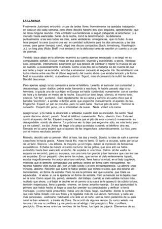 LA LLAMADA
Finalmente Justiniano encontró un par de tardes libres. Normalmente se quedaba trabajando
en casa un día cada semana, pero ahora decidió hacerlo dos días seguidos, aprovechando que
no tenía ninguna reunión. Para combatir sus tendencias a seguir trabajando al anochecer, y a
menudo hasta avanzadas horas de la noche, tomó la determinación de detenerse
puntualmente a las seis todos los días, salvo verdaderas emergencias, que no hubo. A esa
hora preparó la cena (cocinó una vez en cantidad suficiente para los dos almuerzos y las dos
cenas, para ganar tiempo), cenó, eligió tres discos compactos (Bach, Armstrong, Washington
Jr.), un long play (Ruby Braff) y se embarcó en la deliciosa tarea de escribir un cuento y un par
de poemas.
Tendido boca abajo en la alfombra examinó su cuento apenas empezado y se largó en su
computadora portátil. Estuvo horas en esa posición, leyendo y escribiendo, a veces, riéndose
solo, pensando, interrumpido solamente por sus deseos de cambiar o repetir la música de vez
en cuando, u ocasionalmente ir al baño. Como a las dos de la mañana se dio cuenta de que
era tarde y mejor se acostaba, sino iba a amanecer cansado el segundo día. Se estableció una
lucha interna entre escribir el último segmento del cuento ahora que estaba lanzado y la forma
final le susurraba adentro, o acostarse a dormir. Siguió, mas el cansancio le nubló las ideas.
Decidió descansar.
Pero apenas apagó la luz comenzó a sonar el teléfono. Levantó el auricular con curiosidad y
desasosiego, quien diablos podría estar llamando a esa hora, le habría pasado algo a su
hermana, o quizás una de sus hijas en Europa se había confundido nuevamente con el cambio
de hora y lo llamaba en medio de la noche. Escuchó un tono largo, silencio, el mismo tono,
silencio. “Un fax”, exclamó. Salió rápidamente de su cama y caminó al cuarto chico que él
llamaba “escritorio”, a apretar el botón verde que engancha manualmente el aparato de fax.
Enganchó. Esperó un par de minutos, pero no salió nada. Sonó el pito de error. Terminó la
conexión. Esperó otro poco, por si intentaban de nuevo. Nada. Volvió a la cama.
Apagó la luz, y no había ni alcanzado a voltearse cuando ésta se encendió. Se sentó. “Qué
quiere decirme ahora”, pensó. Sonó el teléfono nuevamente. Tono, silencio, tono. Esta vez
corrió al aparato del fax. Esperó y esperó, hasta que el pito de error comenzó nuevamente su
desagradable sonido de alarma. “La próxima vez lo dejo que enganche sólo, es más lento, pero
ya me cabreó”, se dijo. Antes de llegar a la pieza ya estaba sonando el teléfono otra vez.
Sentado en la cama esperó que el aparato de fax enganchara automáticamente. Lo hizo, pero
con el mismo resultado anterior.
Molesto, decidió salir a caminar. Miró la hora, las dos y media. Sonrió, la idea de salir a caminar
a esa hora le hacía gracia. Afuera hacía frío, mas no tanto. El barrio a oscuras, salvo por la luz
de un farol. Silencio. Los árboles, la mayoría ya sin hojas, daban la impresión de fantasmas
esqueléticos. Echaba de menos el canto nocturno de los grillos, que este año se había
extendido hasta bien avanzado el otoño. No soplaba ni una brisa. Calma. Al dar vuelta la
esquina se encontró, para su sorpresa, con una luna tan grande y tan hermosa que casi se cae
de espaldas. En un pequeño claro entre las nubes, que tenían el cielo enteramente tapado,
estaba magníficamente instalada esta luna señorial, llena hasta la mitad, en el lado izquierdo,
mientras que el derecho completaba una perfecta esfera en forma semi-transparente. No
recordó haberla visto nunca así, con un lado sólido y el otro en transparencia. La admiró unos
minutos, absorto. Recordó que Clara le había pedido que mirara el cielo, que ella estaría allí
iluminándolo, en forma de estrella. Pero no era la primera vez que sucedía, que Clara se
equivocaba. A veces sí, se le aparecía en forma de estrella. Pero a menudo se le dejaba caer
en la luna. Como aquel día, pensó, volviendo del trabajo, cuando el cielo estaba incluso más
nublado que ahora, y al bajar el declive en el camino a su casa se le apareció de súbito la luna,
también majestuosa, llena y grande, enorme, en tonos amarillo-naranja. En esa oportunidad lo
primero que había hecho al llegar a casa fue prender su computadora y verificar si tenía
mensajes, y como había presentido, había uno de Clara, largo, cautivante, donde le contaba
que casi había llorado con sus flores y le regalaba más de sus versos hermosos y cada vez
más personales. Justiniano, habituado a la vida en el norte, sentía como pedacitos de su país
natal le iban volviendo a través de Clara. Se acordó de algunos versos (tu rostro velado me
recorre / de mar a cordillera / y me pierdo en el vértigo / del precipicio). Mar, cordillera,
precipicio. Otras veces eran los nombres de las flores, los tipos de pájaros. Elementos de su
 