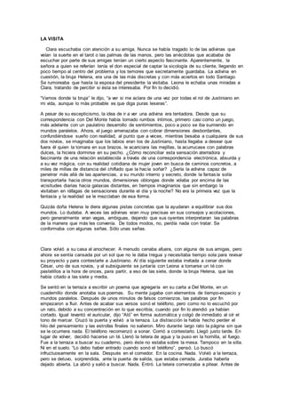 LA VISITA
Clara escuchaba con atención a su amiga. Nunca se había tragado lo de las adivinas que
veían la suerte en el tarot o las palmas de las manos, pero las anécdotas que acababa de
escuchar por parte de sus amigas tenían un cierto aspecto fascinante. Aparentemente, la
señora a quien se referían tenía el don especial de captar la sicología de su cliente, llegando en
poco tiempo al centro del problema y los temores que secretamente guardaba. La adivina en
cuestión, la bruja Helena, era una de las más discretas y con más aciertos en todo Santiago.
Se rumoreaba que hasta la esposa del presidente la visitaba. Leona le echaba unas miradas a
Clara, tratando de percibir si ésta se interesaba. Por fin lo decidió.
“Vamos donde la bruja” le dijo, “a ver si me aclara de una vez por todas el rol de Justiniano en
mi vida, aunque lo más probable es que diga puras leseras”.
A pesar de su escepticismo, la idea de ir a ver una adivina era tentadora. Desde que su
correspondencia con Del Monte había tomado rumbos íntimos, primero casi como un juego,
más adelante con un paulatino desarrollo de sentimientos, poco a poco se iba sumiendo en
mundos paralelos. Ahora, el juego amenazaba con cobrar dimensiones desbordantes,
confundiéndose sueño con realidad, al punto que a veces, mientras besaba a cualquiera de sus
dos novios, se imaginaba que los labios eran los de Justiniano, hasta llegaba a desear que
fuera él quien la tomara en sus brazos, le acariciara las mejillas, la acurrucase con palabras
dulces, la hiciera dormirse en su pecho. ¿Cómo reconciliar esta sensación aterradora y
fascinante de una relación establecida a través de una correspondencia electrónica, absurda y
a su vez mágica, con su realidad cotidiana de mujer joven en busca de caminos concretos, a
miles de millas de distancia del chiflado que la hacía soñar? ¿Sería la adivina capaz de
penetrar más allá de las apariencias, a su mundo interno y secreto, donde la fantasía solía
transportarla hacia otros mundos, dimensiones oblongas donde volaba por encima de las
vicisitudes diarias hacia galaxias distantes, en tiempos imaginarios que sin embargo la
visitaban en ráfagas de sensaciones durante el día y la noche? No era la primera vez que la
fantasía y la realidad se le mezclaban de esa forma.
Quizás doña Helena le diera algunas pistas concretas que la ayudaran a equilibrar sus dos
mundos. Lo dudaba. A veces las adivinas eran muy precisas en sus consejos y acotaciones,
pero generalmente eran vagas, ambiguas, dejando que sus oyentes interpretaran las palabras
de la manera que más les convenía. De todos modos, no, perdía nada con tratar. Se
conformaba con algunas señas. Sólo unas señas.
Clara volvió a su casa al anochecer. A menudo cenaba afuera, con alguna de sus amigas, pero
ahora se sentía cansada por un sol que no le daba tregua y necesitaba tiempo sola para revisar
su proyecto y para contestarle a Justiniano. Al día siguiente estaba invitada a cenar donde
César, uno de sus novios, y al subsiguiente se juntaría con Leona a tomarse un té con
pastelillos a la hora de onces, para partir, a eso de las siete, donde la bruja Helena, que las
había citado a las siete y media.
Se sentó en la terraza a escribir un poema que agregaría en su carta a Del Monte, en un
cuadernillo donde anotaba sus poemas. Su mente jugaba con elementos de tiempo-espacio y
mundos paralelos. Después de unos minutos de falsos comienzos, las palabras por fin
empezaron a fluir. Antes de acabar sus versos sonó el teléfono, pero como no lo escuchó por
un rato, debido a su concentración en lo que escribía, cuando por fin lo atendió ya habían
cortado. Igual levantó el auricular, dijo “Aló” en forma automática y colgó de inmediato al oír el
tono de marcar. Cruzó la puerta y volvió a la terraza. La distracción la había hecho perder el
hilo del pensamiento y las estrofas finales no salieron. Miro durante largo rato la página sin que
se le ocurriera nada. El teléfono recomenzó a sonar. Corrió a contestarlo. Llegó justo tarde. En
lugar de volver, decidió hacerse un té. Llenó la tetera de agua y la puso en la hornilla, al fuego.
Fue a la terraza a buscar su cuaderno, pero éste no estaba sobre la mesa. Tampoco en la silla.
Ni en el suelo. “Lo debo haber entrado cuando sonó el teléfono”, pensó. Lo buscó
infructuosamente en la sala. Después en el comedor. En la cocina. Nada. Volvió a la terraza,
pero se detuvo, sorprendida, ante la puerta de salida, que estaba cerrada. Juraba haberla
dejado abierta. La abrió y salió a buscar. Nada. Entró. La tetera comenzaba a pitear. Antes de
 