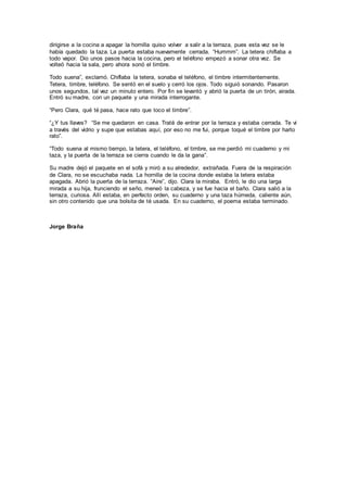 dirigirse a la cocina a apagar la hornilla quiso volver a salir a la terraza, pues esta vez se le
había quedado la taza. La puerta estaba nuevamente cerrada. “Hummm”. La tetera chiflaba a
todo vapor. Dio unos pasos hacia la cocina, pero el teléfono empezó a sonar otra vez. Se
volteó hacia la sala, pero ahora sonó el timbre.
Todo suena”, exclamó. Chiflaba la tetera, sonaba el teléfono, el timbre intermitentemente.
Tetera, timbre, teléfono. Se sentó en el suelo y cerró los ojos. Todo siguió sonando. Pasaron
unos segundos, tal vez un minuto entero. Por fin se levantó y abrió la puerta de un tirón, airada.
Entró su madre, con un paquete y una mirada interrogante.
“Pero Clara, qué té pasa, hace rato que toco el timbre”.
“¿Y tus llaves? “Se me quedaron en casa. Traté de entrar por la terraza y estaba cerrada. Te vi
a través del vidrio y supe que estabas aquí, por eso no me fui, porque toqué el timbre por harto
rato”.
“Todo suena al mismo tiempo, la tetera, el teléfono, el timbre, se me perdió mi cuaderno y mi
taza, y la puerta de la terraza se cierra cuando le da la gana”.
Su madre dejó el paquete en el sofá y miró a su alrededor, extrañada. Fuera de la respiración
de Clara, no se escuchaba nada. La hornilla de la cocina donde estaba la tetera estaba
apagada. Abrió la puerta de la terraza. “Aire”, dijo. Clara la miraba. Entró, le dio una larga
mirada a su hija, frunciendo el seño, meneó la cabeza, y se fue hacia el baño. Clara salió a la
terraza, curiosa. Allí estaba, en perfecto orden, su cuaderno y una taza húmeda, caliente aún,
sin otro contenido que una bolsita de té usada. En su cuaderno, el poema estaba terminado.
Jorge Braña
 