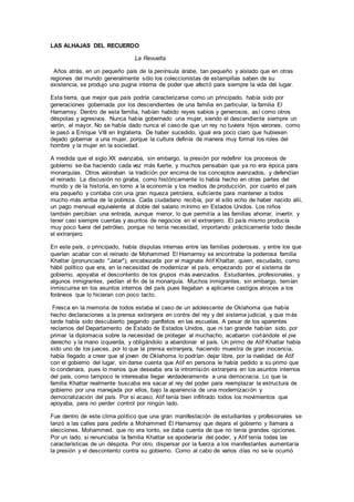 LAS ALHAJAS DEL RECUERDO
La Revuelta
Años atrás, en un pequeño país de la península árabe, tan pequeño y aislado que en otras
regiones del mundo generalmente sólo los coleccionistas de estampillas saben de su
existencia, se produjo una pugna interna de poder que afectó para siempre la vida del lugar.
Esta tierra, que mejor que país podría caracterizarse como un principado, había sido por
generaciones gobernada por los descendientes de una familia en particular, la familia El
Hamamsy. Dentro de esta familia, habían habido reyes sabios y generosos, así como otros
déspotas y agresivos. Nunca había gobernado una mujer, siendo el descendiente siempre un
varón, el mayor. No se había dado nunca el caso de que un rey no tuviera hijos varones, como
le pasó a Enrique VIII en Inglaterra. De haber sucedido, igual era poco claro que hubiesen
dejado gobernar a una mujer, porque la cultura definía de manera muy formal los roles del
hombre y la mujer en la sociedad.
A medida que el siglo XX avanzaba, sin embargo, la presión por redefinir los procesos de
gobierno se iba haciendo cada vez más fuerte, y muchos pensaban que ya no era época para
monarquías. Otros valoraban la tradición por encima de los conceptos avanzados, y defendían
el reinado. La discusión no giraba, como históricamente lo había hecho en otras partes del
mundo y de la historia, en torno a la economía y los medios de producción, por cuanto el país
era pequeño y contaba con una gran riqueza petrolera, suficiente para mantener a todos
mucho más arriba de la pobreza. Cada ciudadano recibía, por el sólo echo de haber nacido allí,
un pago mensual equivalente al doble del salario mínimo en Estados Unidos. Los niños
también percibían una entrada, aunque menor, lo que permitía a las familias ahorrar, invertir, y
tener casi siempre cuentas y asuntos de negocios en el extranjero. El país mismo producía
muy poco fuera del petróleo, porque no tenía necesidad, importando prácticamente todo desde
el extranjero.
En este país, o principado, había disputas internas entre las familias poderosas, y entre los que
querían acabar con el reinado de Mohammed El Hamamsy se encontraba la poderosa familia
Khattar (pronunciado "Jatar"), encabezada por el magnate Atif Khattar, quien, escudado, como
hábil político que era, en la necesidad de modernizar el país, empezando por el sistema de
gobierno, apoyaba el descontento de los grupos más avanzados. Estudiantes, profesionales, y
algunos inmigrantes, pedían el fin de la monarquía. Muchos inmigrantes, sin embargo, temían
inmiscuirse en los asuntos internos del país pues llegaban a aplicarse castigos atroces a los
foráneos que lo hicieran con poco tacto.
Fresca en la memoria de todos estaba el caso de un adolescente de Oklahoma que había
hecho declaraciones a la prensa extranjera en contra del rey y del sistema judicial, y que más
tarde había sido descubierto pegando panfletos en las escuelas. A pesar de los aparentes
reclamos del Departamento de Estado de Estados Unidos, que ni tan grande habían sido, por
primar la diplomacia sobre la necesidad de proteger al muchacho, acabaron cortándole el pie
derecho y la mano izquierda, y obligándolo a abandonar el país. Un primo de Atif Khattar había
sido uno de los jueces, por lo que la prensa extranjera, haciendo muestra de gran inocencia,
había llegado a creer que al joven de Oklahoma lo podrían dejar libre, por la rivalidad de Atif
con el gobierno del lugar, sin darse cuenta que Atif en persona le había pedido a su primo que
lo condenara, pues lo menos que deseaba era la intromisión extranjera en los asuntos internos
del país, como tampoco le interesaba llegar verdaderamente a una democracia. Lo que la
familia Khattar realmente buscaba era sacar al rey del poder para reemplazar la estructura de
gobierno por una manejada por ellos, bajo la apariencia de una modernización y
democratización del país. Por si acaso, Atif tenía bien infiltrado todos los movimientos que
apoyaba, para no perder control por ningún lado.
Fue dentro de este clima político que una gran manifestación de estudiantes y profesionales se
lanzó a las calles para pedirle a Mohammed El Hamamsy que dejara el gobierno y llamara a
elecciones. Mohammed, que no era tonto, se daba cuenta de que no tenía grandes opciones.
Por un lado, si renunciaba la familia Khattar se apoderaría del poder, y Atif tenía todas las
características de un déspota. Por otro, dispersar por la fuerza a los manifestantes aumentaría
la presión y el descontento contra su gobierno. Como al cabo de varios días no se le ocurrió
 