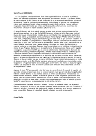 UN DETALLE FEMENINO
En una pequeña sala de reuniones en el palacio presidencial de un país de la península
árabe, tres hombres examinaban unos documentos en una mesa redonda. Era la sala privada
de los consejeros de Atif Khattar, el Jefe de Estado de la recientemente establecida monarquía
republicana. Fuera de los cuatro guardaespaldas que vigilaban la entrada con metralleta en
mano, nadie sabía que la sala estaba en uso a las cuatro de la mañana, y pocos hubiesen
imaginado el descubrimiento que estaba siendo discutido. Atif en persona examinaba los
documentos sin dejar de mover la cabeza y fruncir el ceño.
El general Gassan, jefe de la policía secreta, a quien se le atribuía ser autor intelectual del
atentado que acabara con la vida de Nabil El Hamamsy e hiriera a varios franceses frente al
Museo del Louvre, intercambiaba miradas graves con Khattar. Con su reputación de hombre
misterioso, ladino, y despiadado con sus enemigos, hasta el propio Khattar le temía. Sentado
entre ellos, un tipo alto y delgado, de tez blanca y pelo café claro, al que conocían sólo bajo el
nombre de "Roberts". El gringo tomó su maletín negro, marcó la combinación del cerrojo con el
maletín en su falda, para que los otros no la observaran, extrajo unas fotos y las puso sobre la
mesa. Roberts, de mirada seca y pocas palabras, disfrutaba por dentro del efecto que su
material producía en los árabes. Después de años de trabajar como oficial de inmigración en la
oficina de Los Ángeles, California, en el departamento de deportaciones, había por fin logrado
conseguirse un puesto en la CIA, que le parecía notablemente más interesante. Cansado de
deportar mexicanos y maltratar inmigrantes, durante años buscó a través de contactos que la
Central se interesara en él, lográndolo finalmente por casualidad al identificar entre sus
detenidos que esperaban deportación a un terrorista que la Central buscaba. Ahora había sido
enviado al lugar con el resultado de una investigación clasificada altamente secreta. Lo que ni
Roberts ni Gassan sabían era que el mismo Atif Khattar había iniciado la investigación, a través
de viejos contactos en la CIA. Khattar sabía de antemano el resultado, pero necesitaba montar
la operación sin aparecer como responsable, para poder lavarse las manos si el asunto llegaba
a salir a luz. Después de todo, al siniestro Gassan ya le atribuían varios asesinatos, uno más
no sorprendería a nadie.
A pesar de todo, Atif apenas podía mirar las fotos. Un remordimiento le recorría la espalda y le
quemaba la boca del estómago al ver la cara de la joven mujer que en más de una oportunidad
hubiese sentado de niña en sus rodillas. Gassan lo miraba con desprecio, interpretando su
malestar como vacilación. Roberts se moría de ganas de cruzar las piernas y mascarse unas
gomas, pero su unidad lo había entrenado en lo que se refiere a las costumbres locales, con
énfasis en lo que no se debe hacer. Atif dejó que Gassan examinara todo en silencio, y por fin
le dijo "tú eres el experto en estos asuntos, lo dejo en tus manos".
E inmediatamente después, mirando a Roberts, "de aquí en adelante tratará con el general
Gassan y su equipo, él sabrá lo que se hace y tomará las decisiones del caso. Yo a usted no lo
conozco". Roberts, a pesar de que debió haber previsto el resultado de la reunión, se sintió un
poco sorprendido. Gassan lo tranquilizó, dándole cita para esa tarde en su cuartel.
Jorge Braña
 