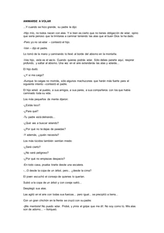 ANIMARSE A VOLAR
...Y cuando se hizo grande, su padre le dijo:
-Hijo mío, no todos nacen con alas. Y si bien es cierto que no tienes obligación de volar, opino
que sería penoso que te limitaras a caminar teniendo las alas que el buen Dios te ha dado.
-Pero yo no sé volar – contestó el hijo.
-Ven – dijo el padre.
Lo tomó de la mano y caminando lo llevó al borde del abismo en la montaña.
-Ves hijo, este es el vacío. Cuando quieras podrás volar. Sólo debes pararte aquí, respirar
profundo, y saltar al abismo. Una vez en el aire extenderás las alas y volarás...
El hijo dudó.
-¿Y si me caigo?
-Aunque te caigas no morirás, sólo algunos machucones que harán más fuerte para el
siguiente intento –contestó el padre.
El hijo volvió al pueblo, a sus amigos, a sus pares, a sus compañeros con los que había
caminado toda su vida.
Los más pequeños de mente dijeron:
-¿Estás loco?
-¿Para qué?
-Tu padre está delirando...
-¿Qué vas a buscar volando?
-¿Por qué no te dejas de pavadas?
-Y además, ¿quién necesita?
Los más lúcidos también sentían miedo:
-¿Será cierto?
-¿No será peligroso?
-¿Por qué no empiezas despacio?
-En todo casa, prueba tirarte desde una escalera.
-...O desde la copa de un árbol, pero... ¿desde la cima?
El joven escuchó el consejo de quienes lo querían.
Subió a la copa de un árbol y con coraje saltó...
Desplegó sus alas.
Las agitó en el aire con todas sus fuerzas... pero igual... se precipitó a tierra...
Con un gran chichón en la frente se cruzó con su padre:
-¡Me mentiste! No puedo volar. Probé, y ¡mira el golpe que me di!. No soy como tú. Mis alas
son de adorno... – lloriqueó.
 