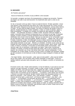 EL BUSCADOR
De "Cuentos para pensar"
Esta es la historia de un hombre al que yo definiría como buscador
Un buscador es alguien que busca. No necesariamente es alguien que encuentra. Tampoco
esa alguien que sabe lo que está buscando. Es simplemente para quien su vida es una
búsqueda.
Un día un buscador sintió que debía ir hacia la ciudad de Kammir. Él había aprendido a hacer
caso riguroso a esas sensaciones que venían de un lugar desconocido de sí mismo, así que
dejó todo y partió. Después de dos días de marcha por los polvorientos caminos divisó Kammir,
a lo lejos. Un poco antes de llegar al pueblo, una colina a la derecha del sendero le llamó la
atención. Estaba tapizada de un verde maravilloso y había un montón de árboles, pájaros y
flores encantadoras. La rodeaba por completo una especie de valla pequeña de madera
lustrada… Una portezuela de bronce lo invitaba a entrar. De pronto sintió que olvidaba el
pueblo y sucumbió ante la tentación de descansar por un momento en ese lugar. El buscador
traspaso el portal y empezó a caminar lentamente entre las piedras blancas que estaban
distribuidas como al azar, entre los árboles. Dejó que sus ojos eran los de un buscador, quizá
por eso descubrió, sobre una de las piedras, aquella inscripción … “Abedul Tare, vivió 8 años,
6 meses, 2 semanas y 3 días”. Se sobrecogió un poco al darse cuenta de que esa piedra no
era simplemente una piedra. Era una lápida, sintió pena al pensar que un niño de tan corta
edad estaba enterrado en ese lugar… Mirando a su alrededor, el hombre se dio cuenta de que
la piedra de al lado, también tenía una inscripción, se acercó a leerla decía “Llamar Kalib, vivió
5 años, 8 meses y 3 semanas”. El buscador se sintió terrible mente conmocionado. Este
hermoso lugar, era un cementerio y cada piedra una lápida. Todas tenían inscripciones
similares: un nombre y el tiempo de vida exacto del muerto, pero lo que lo contactó con el
espanto, fue comprobar que, el que más tiempo había vivido, apenas sobrepasaba 11 años.
Embargado por un dolor terrible, se sentó y se puso a llorar. El cuidador del cementerio pasaba
por ahí y se acercó, lo miró llorar por un rato en silencio y luego le preguntó si lloraba por algún
familiar.
- No ningún familiar – dijo el buscador - ¿Qué pasa con este pueblo?, ¿Qué cosa tan terrible
hay en esta ciudad? ¿Por qué tantos niños muertos enterrados en este lugar? ¿Cuál es la
horrible maldición que pesa sobre esta gente, que lo ha obligado a construir un cementerio de
chicos?.
El anciano sonrió y dijo: -Puede usted serenarse, no hay tal maldición, lo que pasa es que aquí
tenemos una vieja costumbre. Le contaré: cuando un joven cumple 15 años, sus padres le
regalan una libreta, como esta que tengo aquí, colgando del cuello, y es tradición entre
nosotros que, a partir de ahí, cada vez que uno disfruta intensamente de algo, abre la libreta y
anota en ella: a la izquierda que fue lo disfrutado…, a la derecha, cuanto tiempo duró ese gozo.
¿ Conoció a su novia y se enamoró de ella? ¿Cuánto tiempo duró esa pasión enorme y el
placer de conocerla?…¿Una semana?, dos?, ¿tres semanas y media?… Y después… la
emoción del primer beso, ¿cuánto duró?, ¿El minuto y medio del beso?, ¿Dos días?, ¿Una
semana? … ¿y el embarazo o el nacimiento del primer hijo? …, ¿y el casamiento de los
amigos…?, ¿y el viaje más deseado…?, ¿y el encuentro con el hermano que vuelve de un país
lejano…?¿Cuánto duró el disfrutar de estas situaciones?… ¿horas?, ¿días?… Así vamos
anotando en la libreta cada momento, cuando alguien se muere, es nuestra costumbre abrir su
libreta y sumar el tiempo de lo disfrutado, para escribirlo sobre su tumba. Porque ese es, para
nosotros, el único y verdadero tiempo vivido.
Jorge Bucay
 