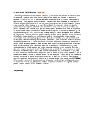 EL ELEFANTE ENCADENADO LIBERTAD
Cuando yo era chico me encantaban los circos, y lo que más me gustaba de los circos eran
los animales. También a mí como a otros, después me enteré, me llamaba la atención el
elefante. Durante la función, la enrome bestia hacia despliegue de su tamaño, peso y fuerza
descomunal... pero después de su actuación y hasta un rato antes de volver al escenario, el
elefante quedaba sujeto solamente por una cadena que aprisionaba una de sus patas clavada
a una pequeña estaca clavada en el suelo. Sin embargo, la estaca era solo un minúsculo
pedazo de madera apenas enterrado unos centímetros en la tierra. Y aunque la cadena era
gruesa y poderosa me parecía obvio que ese animal capaz de arrancar un árbol de cuajo con
su propia fuerza, podría, con facilidad, arrancar la estaca y huir. El misterio es evidente: ¿Qué
lo mantiene entonces? ¿Por qué no huye? Cuando tenía 5 o 6 años yo todavía en la sabiduría
de los grandes. Pregunté entonces a algún maestro, a algún padre, o a algún tío por el misterio
del elefante. Alguno de ellos me explicó que el elefante no se escapaba porque estaba
amaestrado. Hice entonces la pregunta obvia: -Si está amaestrado, ¿por qué lo encadenan?
No recuerdo haber recibido ninguna respuesta coherente. Con el tiempo me olvide del misterio
del elefante y la estaca... y sólo lo recordaba cuando me encontraba con otros que también se
habían hecho la misma pregunta. Hace algunos años descubrí que por suerte para mí alguien
había sido lo bastante sabio como para encontrar la respuesta: El elefante del circo no se
escapa porque ha estado atado a una estaca parecida desde muy, muy pequeño. Cerré los
ojos y me imaginé al pequeño recién nacido sujeto a la estaca. Estoy seguro de que en aquel
momento el elefantito empujó, tiró, sudó, tratando de soltarse. Y a pesar de todo su esfuerzo,
no pudo. La estaca era ciertamente muy fuerte para él. Juraría que se durmió agotado, y que al
día siguiente volvió a probar, y también al otro y al que le seguía... Hasta que un día, un terrible
día para su historia, el animal aceptó su impotencia y se resignó a su destino. Este elefante
enorme y poderoso, que vemos en el circo, no se escapa porque cree -pobre- que NO PUEDE.
Él tiene registro y recuerdo de su impotencia, de aquella impotencia que sintió poco después
de nacer. Y lo peor es que jamás se ha vuelto a cuestionar seriamente ese registro. Jamás...
jamás... intentó poner a prueba su fuerza otra vez...
Jorge Bucay
 
