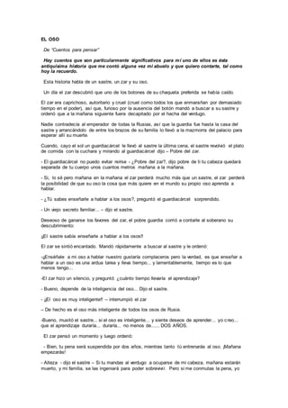 EL OSO
De “Cuentos para pensar”
Hay cuentos que son particularmente significativos para mí uno de ellos es ésta
antiquísima historia que me contó alguna vez mi abuelo y que quiero contarte, tal como
hoy la recuerdo.
Esta historia habla de un sastre, un zar y su oso.
Un día el zar descubrió que uno de los botones de su chaqueta preferida se había caído.
El zar era caprichoso, autoritario y cruel (cruel como todos los que enmarañan por demasiado
tiempo en el poder), así que, furioso por la ausencia del botón mandó a buscar a su sastre y
ordenó que a la mañana siguiente fuera decapitado por el hacha del verdugo.
Nadie contradecía al emperador de todas la Rusias, así que la guardia fue hasta la casa del
sastre y arrancándolo de entre los brazos de su familia lo llevó a la mazmorra del palacio para
esperar allí su muerte.
Cuando, cayo el sol un guardiacárcel le llevó al sastre la última cena, el sastre revolvió el plato
de comida con la cuchara y mirando al guardiacárcel dijo – Pobre del zar.
- El guardiacárcel no puedo evitar reírse - ¿Pobre del zar?, dijo pobre de ti tu cabeza quedará
separada de tu cuerpo unos cuantos metros mañana a la mañana.
- Si, lo sé pero mañana en la mañana el zar perderá mucho más que un sastre, el zar perderá
la posibilidad de que su oso la cosa que más quiere en el mundo su propio oso aprenda a
hablar.
- ¿Tú sabes enseñarle a hablar a los osos?, preguntó el guardiacárcel sorprendido.
- Un viejo secreto familiar... – dijo el sastre.
Deseoso de ganarse los favores del zar, el pobre guardia corrió a contarle al soberano su
descubrimiento:
¡¡El sastre sabía enseñarle a hablar a los osos!!
El zar se sintió encantado. Mandó rápidamente a buscar al sastre y le ordenó:
-¡¡Enséñale a mi oso a hablar nuestro gustaría complaceros pero la verdad, es que enseñar a
hablar a un oso es una ardua tarea y lleva tiempo... y lamentablemente, tiempo es lo que
menos tengo...
-El zar hizo un silencio, y preguntó ¿cuánto tiempo llevaría el aprendizaje?
- Bueno, depende de la inteligencia del oso... Dijo el sastre.
- ¡¡El oso es muy inteligente!! – interrumpió el zar
– De hecho es el oso más inteligente de todos los osos de Rusia.
-Bueno, musitó el sastre... si el oso es inteligente... y siente deseos de aprender... yo creo...
que el aprendizaje duraría... duraría... no menos de...... DOS AÑOS.
El zar pensó un momento y luego ordenó:
- Bien, tu pena será suspendida por dos años, mientras tanto tú entrenarás al oso. ¡Mañana
empezarás!
- Alteza - dijo el sastre – Si tu mandas al verdugo a ocuparse de mi cabeza, mañana estarán
muerto, y mi familia, se las ingeniará para poder sobrevivir. Pero si me conmutas la pena, yo
 