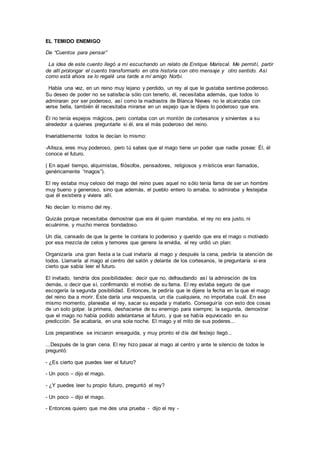 EL TEMIDO ENEMIGO
De “Cuentos para pensar”
La idea de este cuento llegó a mí escuchando un relato de Enrique Mariscal. Me permití, partir
de allí prolongar el cuento transformarlo en otra historia con otro mensaje y otro sentido. Así
como está ahora se lo regalé una tarde a mí amigo Norbi.
Había una vez, en un reino muy lejano y perdido, un rey al que le gustaba sentirse poderoso.
Su deseo de poder no se satisfacía sólo con tenerlo, él, necesitaba además, que todos lo
admiraran por ser poderoso, así como la madrastra de Blanca Nieves no le alcanzaba con
verse bella, también él necesitaba mirarse en un espejo que le dijera lo poderoso que era.
Él no tenía espejos mágicos, pero contaba con un montón de cortesanos y sirvientes a su
alrededor a quienes preguntarle si él, era el más poderoso del reino.
Invariablemente todos le decían lo mismo:
-Alteza, eres muy poderoso, pero tú sabes que el mago tiene un poder que nadie posee: Él, él
conoce el futuro.
( En aquel tiempo, alquimistas, filósofos, pensadores, religiosos y místicos eran llamados,
genéricamente “magos”).
El rey estaba muy celoso del mago del reino pues aquel no sólo tenía fama de ser un hombre
muy bueno y generoso, sino que además, el pueblo entero lo amaba, lo admiraba y festejaba
que él existiera y viviera allí.
No decían lo mismo del rey.
Quizás porque necesitaba demostrar que era él quien mandaba, el rey no era justo, ni
ecuánime, y mucho menos bondadoso.
Un día, cansado de que la gente le contara lo poderoso y querido que era el mago o motivado
por esa mezcla de celos y temores que genera la envidia, el rey urdió un plan:
Organizaría una gran fiesta a la cual invitaría al mago y después la cena, pediría la atención de
todos. Llamaría al mago al centro del salón y delante de los cortesanos, le preguntaría si era
cierto que sabía leer el futuro.
El invitado, tendría dos posibilidades: decir que no, defraudando así la admiración de los
demás, o decir que sí, confirmando el motivo de su fama. El rey estaba seguro de que
escogería la segunda posibilidad. Entonces, le pediría que le dijera la fecha en la que el mago
del reino iba a morir. Éste daría una respuesta, un día cualquiera, no importaba cuál. En ese
mismo momento, planeaba el rey, sacar su espada y matarlo. Conseguiría con esto dos cosas
de un solo golpe: la primera, deshacerse de su enemigo para siempre; la segunda, demostrar
que el mago no había podido adelantarse al futuro, y que se había equivocado en su
predicción. Se acabaría, en una sola noche. El mago y el mito de sus poderes...
Los preparativos se iniciaron enseguida, y muy pronto el día del festejo llegó...
...Después de la gran cena. El rey hizo pasar al mago al centro y ante le silencio de todos le
preguntó:
- ¿Es cierto que puedes leer el futuro?
- Un poco – dijo el mago.
- ¿Y puedes leer tu propio futuro, preguntó el rey?
- Un poco – dijo el mago.
- Entonces quiero que me des una prueba - dijo el rey -
 