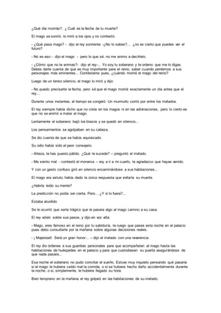 ¿Qué día morirás?. ¿ Cuál es la fecha de tu muerte?
El mago se sonrió, lo miró a los ojos y no contestó.
- ¿Qué pasa mago? - dijo el rey sonriente -¿No lo sabes?... ¿no es cierto que puedes ver el
futuro?
- No es eso - dijo el mago - pero lo que sé, no me animo a decírtelo.
- ¿Cómo que no te animas?- dijo el rey-... Yo soy tu soberano y te ordeno que me lo digas.
Debes darte cuenta de que es muy importante para el reino, saber cuando perdemos a sus
personajes más eminentes... Contéstame pues, ¿cuándo morirá el mago del reino?
Luego de un tenso silencio, el mago lo miró y dijo:
- No puedo precisarte la fecha, pero sé que el mago morirá exactamente un día antes que el
rey...
Durante unos instantes, el tiempo se congeló. Un murmullo corrió por entre los invitados.
El rey siempre había dicho que no creía en los magos ni en las adivinaciones, pero lo cierto es
que no se animó a matar al mago.
Lentamente el soberano bajó los brazos y se quedó en silencio...
Los pensamientos se agolpaban en su cabeza.
Se dio cuenta de que se había equivocado.
Su odio había sido el peor consejero.
- Alteza, te has puesto pálido. ¿Qué te sucede? – preguntó el invitado.
- Me siento mal - contestó el monarca – voy a ir a mi cuarto, te agradezco que hayas venido.
Y con un gesto confuso giró en silencio encaminándose a sus habitaciones...
El mago era astuto, había dado la única respuesta que evitaría su muerte.
¿Habría leído su mente?
La predicción no podía ser cierta. Pero... ¿Y si lo fuera?...
Estaba aturdido
Se le ocurrió que sería trágico que le pasara algo al mago camino a su casa.
El rey volvió sobre sus pasos, y dijo en voz alta:
- Mago, eres famoso en el reino por tu sabiduría, te ruego que pases esta noche en el palacio
pues debo consultarte por la mañana sobre algunas decisiones reales.
- ¡ Majestad!. Será un gran honor... – dijo el invitado con una reverencia.
El rey dio órdenes a sus guardias personales para que acompañaran al mago hasta las
habitaciones de huéspedes en el palacio y para que custodiasen su puerta asegurándose de
que nada pasara...
Esa noche el soberano no pudo conciliar el sueño. Estuvo muy inquieto pensando qué pasaría
si el mago le hubiera caído mal la comida, o si se hubiera hecho daño accidentalmente durante
la noche, o si, simplemente, le hubiera llegado su hora.
Bien temprano en la mañana el rey golpeó en las habitaciones de su invitado.
 