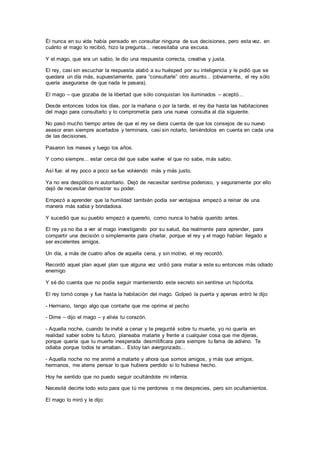 Él nunca en su vida había pensado en consultar ninguna de sus decisiones, pero esta vez, en
cuánto el mago lo recibió, hizo la pregunta... necesitaba una excusa.
Y el mago, que era un sabio, le dio una respuesta correcta, creativa y justa.
El rey, casi sin escuchar la respuesta alabó a su huésped por su inteligencia y le pidió que se
quedara un día más, supuestamente, para “consultarle” otro asunto... (obviamente, el rey sólo
quería asegurarse de que nada le pasara).
El mago – que gozaba de la libertad que sólo conquistan los iluminados – aceptó...
Desde entonces todos los días, por la mañana o por la tarde, el rey iba hasta las habitaciones
del mago para consultarlo y lo comprometía para una nueva consulta al día siguiente.
No pasó mucho tiempo antes de que el rey se diera cuenta de que los consejos de su nuevo
asesor eran siempre acertados y terminara, casi sin notarlo, teniéndolos en cuenta en cada una
de las decisiones.
Pasaron los meses y luego los años.
Y como siempre... estar cerca del que sabe vuelve el que no sabe, más sabio.
Así fue: el rey poco a poco se fue volviendo más y más justo.
Ya no era despótico ni autoritario. Dejó de necesitar sentirse poderoso, y seguramente por ello
dejó de necesitar demostrar su poder.
Empezó a aprender que la humildad también podía ser ventajosa empezó a reinar de una
manera más sabia y bondadosa.
Y sucedió que su pueblo empezó a quererlo, como nunca lo había querido antes.
El rey ya no iba a ver al mago investigando por su salud, iba realmente para aprender, para
compartir una decisión o simplemente para charlar, porque el rey y el mago habían llegado a
ser excelentes amigos.
Un día, a más de cuatro años de aquella cena, y sin motivo, el rey recordó.
Recordó aquel plan aquel plan que alguna vez urdió para matar a este su entonces más odiado
enemigo
Y sé dio cuenta que no podía seguir manteniendo este secreto sin sentirse un hipócrita.
El rey tomó coraje y fue hasta la habitación del mago. Golpeó la puerta y apenas entró le dijo:
- Hermano, tengo algo que contarte que me oprime el pecho
- Dime – dijo el mago – y alivia tu corazón.
- Aquella noche, cuando te invité a cenar y te pregunté sobre tu muerte, yo no quería en
realidad saber sobre tu futuro, planeaba matarte y frente a cualquier cosa que me dijeras,
porque quería que tu muerte inesperada desmitificara para siempre tu fama de adivino. Te
odiaba porque todos te amaban... Estoy tan avergonzado...
- Aquella noche no me animé a matarte y ahora que somos amigos, y más que amigos,
hermanos, me aterra pensar lo que hubiera perdido si lo hubiese hecho.
Hoy he sentido que no puedo seguir ocultándote mi infamia.
Necesité decirte todo esto para que tú me perdones o me desprecies, pero sin ocultamientos.
El mago lo miró y le dijo:
 