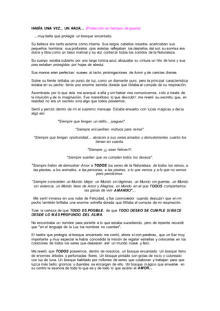 HABÍA UNA VEZ... UN HADA... (Protección en tiempos de guerra)
...muy bella que protegía un bosque encantado.
Su belleza era tanto externa como interna. Sus largos cabellos rosados acariciaban sus
pequeños hombros; sus profundos ojos violetas reflejaban los destellos del sol; su sonrisa era
dulce y tibia como un beso matinal y su voz contenía todos los sonidos de la Naturaleza.
Su cuerpo estaba cubierto por una larga túnica azul; abrazaba su cintura un hilo de luna y sus
pies estaban protegidos por hojas de abedul.
Sus manos eran perfectas: suaves al tacto, prolongaciones de Amor y de caricias divinas.
Sobre su frente brillaba un punto de luz, como un diamante puro, pero la principal característica
estaba en su pecho: tenía una enorme estrella dorada que titilaba al compás de su respiración.
Asombrada por lo que veía me acerqué a ella y sin hablar nos comunicamos, sólo a través de
la intuición y de la imaginación. Fue maravilloso lo que descubrí: me reveló su secreto, que, en
realidad no era un secreto sino algo que todos poseemos.
Sentí y percibí dentro de mí el supremo mensaje. Estaba envuelto con luces mágicas y decía
algo así:
"Siempre que tengan un ratito... jueguen".
"Siempre encuentren motivos para reírse".
"Siempre que tengan oportunidad... abracen a sus seres amados y demuéstrenles cuánto los
tienen en cuenta.
"Siempre ¡¡¡ sean felices!!!.
"Siempre sueñen que se cumplen todos los deseos".
"Siempre traten de demostrar Amor a TODOS los seres de la Naturaleza, de todos los reinos, a
las plantas, a los animales, a las personas, a las piedras, a lo que vemos y a lo que no vemos
pero percibimos.
"Siempre consoliden un Mundo Mejor, un Mundo sin lágrimas, un Mundo sin guerras, un Mundo
sin violencia, un Mundo lleno de Amor y Alegrías, un Mundo en el que TODOS compartamos
las ganas de vivir AMANDO"...
Me sentí inmersa en una nube de Felicidad, y fue conmovedor cuando descubrí que en mi
pecho también brillaba una enorme estrella dorada que titilaba al compás de mi respiración.
Tuve la certeza de que TODO ES POSIBLE, de que TODO DESEO SE CUMPLE SI NACE
DESDE LO MÁS PROFUNDO DEL ALMA.
No encontraba un nombre para ponerle a lo que estaba sucediendo, pero de repente recordé
que "en el lenguaje de la Luz los nombres no cuentan".
El hadita que protegía el bosque encantado me contó, ahora sí con palabras, que un Ser muy
importante y muy especial le había concedido la misión de regalar estrellas y colocarlas en los
corazones de todos los seres que desearan vivir un mundo nuevo y feliz.
Me reveló que TODOS poseemos, dentro de nosotros, un bosque encantado. Un bosque lleno
de enormes árboles y perfumadas flores. Un bosque pintado con gotas de rocío y coloreado
con luz de luna. Un bosque habitado por millones de seres que colaboran y trabajan para que
luzca más bello: gnomos y duendes se encargan de ello. Un bosque mágico que envuelve en
su centro la esencia de todo lo que es y de todo lo que existe: el AMOR...
 