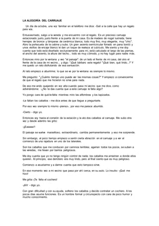 LA ALEGORÍA DEL CARRUAJE
Un día de octubre, una voz familiar en el teléfono me dice: -Salí a la calle que hay un regalo
para vos.
Entusiasmado, salgo a la vereda y me encuentro con el regalo. Es un precioso carruaje
estacionado justo, justo frente a la puerta de mi casa. Es de madera de nogal lustrada, tiene
herrajes de bronce y lámparas de cerámica blanca, todo muy fino, muy elegante, muy "chic".
Abro la portezuela de la cabina y subo. Un gran asiento semicircular forrado en pana bordó y
unos visillos de encaje blanco le dan un toque de realeza al cubículo. Me siento y me doy
cuenta que todo está diseñado exclusivamente para mí, está calculado el largo de las piernas,
el ancho del asiento, la altura del techo... todo es muy cómodo, y no hay lugar para nadie más.
Entonces miro por la ventana y veo "el paisaje": de un lado el frente de mi casa, del otro el
frente de la casa de mi vecino... y digo: "¡Qué bárbaro este regalo! "¡Qué bien, qué lindo...!" Y
me quedo un rato disfrutando de esa sensación.
Al rato empiezo a aburrirme; lo que se ve por la ventana es siempre lo mismo.
Me pregunto: "¿Cuánto tiempo uno puede ver las mismas cosas?" Y empiezo a convencerme
de que el regalo que me hicieron no sirve para nada.
De eso me ando quejando en voz alta cuando pasa mi vecino que me dice, como
adivinándome: -¿No te das cuenta que a este carruaje le falta algo?
Yo pongo cara de qué-le-falta mientras miro las alfombras y los tapizados.
-Le faltan los caballos - me dice antes de que llegue a preguntarle.
Por eso veo siempre lo mismo -pienso-, por eso me parece aburrido.
-Cierto - digo yo.
Entonces voy hasta el corralón de la estación y le ato dos caballos al carruaje. Me subo otra
vez y desde adentro les grito:
-¡¡Eaaaaa!!
El paisaje se vuelve maravilloso, extraordinario, cambia permanentemente y eso me sorprende.
Sin embargo, al poco tiempo empiezo a sentir cierta vibración en el carruaje y a ver el
comienzo de una rajadura en uno de los laterales.
Son los caballos que me conducen por caminos terribles; agarran todos los pozos, se suben a
las veredas, me llevan por barrios peligrosos.
Me doy cuenta que yo no tengo ningún control de nada; los caballos me arrastran a donde ellos
quieren. Al principio, ese derrotero era muy lindo, pero al final siento que es muy peligroso.
Comienzo a asustarme y a darme cuenta que esto tampoco sirve.
En ese momento veo a mi vecino que pasa por ahí cerca, en su auto. Lo insulto: -¡Qué me
hizo!
Me grita:-¡Te falta el cochero!
-¡Ah! - digo yo.
Con gran dificultad y con su ayuda, sofreno los caballos y decido contratar un cochero. A los
pocos días asume funciones. Es un hombre formal y circunspecto con cara de poco humor y
mucho conocimiento.
 