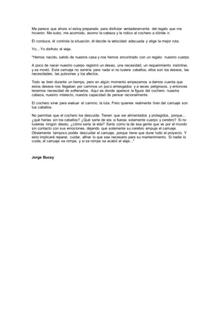Me parece que ahora sí estoy preparado para disfrutar verdaderamente del regalo que me
hicieron. Me subo, me acomodo, asomo la cabeza y le indico al cochero a dónde ir.
Él conduce, él controla la situación, él decide la velocidad adecuada y elige la mejor ruta.
Yo... Yo disfruto el viaje.
"Hemos nacido, salido de nuestra casa y nos hemos encontrado con un regalo: nuestro cuerpo.
A poco de nacer nuestro cuerpo registró un deseo, una necesidad, un requerimiento instintivo,
y se movió. Este carruaje no serviría para nada si no tuviera caballos; ellos son los deseos, las
necesidades, las pulsiones y los afectos.
Todo va bien durante un tiempo, pero en algún momento empezamos a darnos cuenta que
estos deseos nos llegaban por caminos un poco arriesgados y a veces peligrosos, y entonces
tenemos necesidad de sofrenarlos. Aquí es donde aparece la figura del cochero: nuestra
cabeza, nuestro intelecto, nuestra capacidad de pensar racionalmente.
El cochero sirve para evaluar el camino, la ruta. Pero quienes realmente tiran del carruaje son
tus caballos.
No permitas que el cochero los descuide. Tienen que ser alimentados y protegidos, porque...
¿qué harías sin los caballos? ¿Qué sería de vos si fueras solamente cuerpo y cerebro? Si no
tuvieras ningún deseo, ¿cómo sería la vida? Sería como la de esa gente que va por el mundo
sin contacto con sus emociones, dejando que solamente su cerebro empuje el carruaje.
Obviamente tampoco podés descuidar el carruaje, porque tiene que durar todo el proyecto. Y
esto implicará reparar, cuidar, afinar lo que sea necesario para su mantenimiento. Si nadie lo
cuida, el carruaje se rompe, y si se rompe se acabó el viaje..."
Jorge Bucay
 