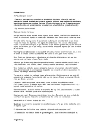 OBSTACULOS
De "Cuentos para pensar"
Este texto que reproduzco aquí no es en realidad un cuento, sino más bien una
meditación guiada, diseñada en forma de ensueño dirigido, para explorar las verdaderas
razones de algunos de nuestros fracasos. Me permito sugerirte que lo leas lentamente,
intentando detenerte unos instantes en cada frase, visualizándote en cada situación.
Voy andando por un sendero.
Dejo que mis pies me lleven.
Mis ojos se posan en los árboles, en los pájaros, en las piedras. En el horizonte se recorte la
silueta de una ciudad. Agudizo la mirada para distinguirla bien. Siento que la ciudad me atrae.
Sin saber cómo, me doy cuenta de que en esta ciudad puedo encontrar todo lo que deseo.
Todas mis metas, mis objetivos y mis logros. Mis ambiciones y mis sueños están en esta
ciudad.Lo que quiero conseguir, lo que necesito, lo que más me gustaría ser, aquello a lo cual
aspiro, o que intento, por lo que trabajo, lo que siempre ambicioné, aquello que sería el mayor
de mis éxitos.
Me imagino que todo eso está en esa ciudad. Sin dudar, empiezo a caminar hacia ella. A poco
de andar, el sendero se hace cuesta arriba. Me canso un poco, pero no me importa.
Sigo. Diviso una sombra negra, más adelante, en el camino. Al acercarme, veo que una
enorme zanja me impide mi paso. Temo... dudo.
Me enoja que mi meta no pueda conseguirse fácilmente. De todas maneras decido saltar la
zanja. Retrocedo, tomo impulso y salto... Consigo pasarla. Me repongo y sigo caminando.
Unos metros más adelante, aparece otra zanja. Vuelvo a tomar carrera y también la salto.
Corro hacia la ciudad: el camino parece despejado. Me sorprende un abismo que detiene mi
camino. Me detengo. Imposible saltarlo
Veo que a un costado hay maderas, clavos y herramientas. Me doy cuenta de que está allí
para construir un puente. Nunca he sido hábil con mis manos... Pienso en renunciar. Miro la
meta que deseo... y resisto.
Empiezo a construir el puente. Pasan horas, o días, o meses. El puente está hecho.
Emocionado, lo cruzo. Y al llegar al otro lado... descubro el muro. Un gigantesco muro frío y
húmedo rodea la ciudad de mis sueños...
Me siento abatido... Busco la manera de esquivarlo. No hay caso. Debo escalarlo. La ciudad
está tan cerca... No dejaré que el muro impida mi paso.
Me propongo trepar. Descanso unos minutos y tomo aire... De pronto veo, a un costado del
camino un niño que me mira como si me conociera. Me sonríe con complicidad.
Me recuerda a mí mismo... cuando era niño.
Quizás por eso, me animo a expresar en voz alta mi queja: -¿Por qué tantos obstáculos entre
mi objetivo y yo?
El niño se encoge de hombros y me contesta: -¿Por qué me lo preguntas a mí?
Los obstáculos no estaban antes de que tú llegaras... Los obstáculos los trajiste tú.
Jorge Bucay
 