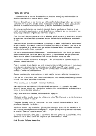 FIESTA DE POETAS
Aquella mañana de octubre, Marisa Pelufo mi profesora de lengua y literatura ingresó a
tercero comercial con su habitual encanto juvenil.
Entonces descubrí que no era el único que sufría esa febril atracción por ella, y que ya no era
exclusivamente mía como lo había creído hasta ese momento. Éramos treinta y dos vándalos
apiñados en un salón diseñado para veinte, y el curso más revoltoso de la escuela.
Sin embargo manteníamos una excelente conducta durante las clases de literatura, lo que
motivó comentarios suspicaces en la sala de profesores, a tal punto que nos compararon con
los dulces y candorosos angelitos de estampitas religiosas.
Esas circunstancias me obligaron a tomar la delantera. Al día siguiente, y para que mi propósito
no se enfriara, decidí escribirle una carta a la profe, declarándome perdidamente enamorado
de ella.
Para conquistarla, y sabiendo la devoción que tenía por la poesía, busqué en un libro que creí
de Pablo Neruda, estos versos que cuidadosamente copié a mitad de página: "Si al mecer las
azules campanillas de tu balcón, crees que suspirando pasa el viento murmurador, sabe que
oculto entre las verdes hojas suspiro yo".
Los días que siguieron fueron interminables. Con impaciencia conté cada minuto que faltaba
para la próxima clase. Hasta que por fin llegó la hora, y contrariamente a lo que yo aspiraba,
Marisa entró al aula con la soltura juvenil de siempre, y ordenó tomar una hoja:
–Ahora voy a dictarles estas rimas de Bécquer... –dijo tomando una de las tantas hojas que
acomodó sobre su escritorio.
Para mi sorpresa, vi que el papel que tenía en sus manos era nada menos que mi carta, cuyas
rimas comenzó a recitar mientras su mirada recorría toda la clase. Mi sangre pareció
congelarse, mientras un sudor frío corría por mis costillas. "Está buscando al atrevido que la
escribió" – pensé simulando serenidad.
Cuando nuestras vistas se encontraron, mi labio superior comenzó a temblar nerviosamente.
Creo que ella se dio cuenta, pero continuó la clase como si no hubiera pasado nada y comenzó
a dictar: "Si al mecer las azules campanillas..."
–Pero, señorita, ¿no es Neruda? – interrumpí electrizado.
–No, alumno –me respondió con toda naturalidad– es Bécquer... – y tomando otro papel
prosiguió: Neruda escribió así: "Mis palabras llovieron sobre ti acariciándote, amé desde hace
tiempo tu cuerpo de nácar soleado..."
Luego, ante el asombro de todos, tomó una tercera hoja y dijo:
–Machado también escribió versos tan bellos como estos: "Sentí tu mano en la mía, tu mano de
compañera, tu voz en mi oído..."
Y después, tomando otra hoja y luego otra y otra más, prosiguió recitando a García Lorca,
Almafuerte, Quevedo, Hernández...
–Queridos alumnos –dijo finalmente– gracias por sus trabajos. Ayer fue el día más feliz de mi
vida. Gracias por comprender mi locura poética... Espero que algún día pueda decir de alguno
de ustedes: "Ese gran poeta fue alumno mío".
El silencio de la clase fue total, sólo se oía el rumor del viento primaveral que se filtraba por la
quebradura de un vidrio; "deben ser los poetas que están de fiesta", pensé.
José Brendan Wallace - Argentino
 