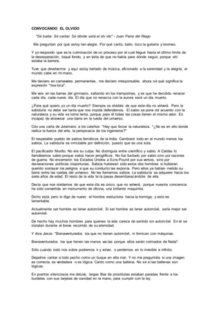 CONVOCANDO EL OLVIDO
"Sé bailar. Sé cantar. Sé dónde está el olv ido" - Juan Parra del Riego
Me preguntan por qué estoy tan alegre. Por qué canto, bailo, toco la guitarra y bromeo.
Y yo respondo que es la culminación de un proceso por el cual llegué hasta el último límite de
la desesperación, toqué fondo, y en vista de que no había para dónde seguir, porque ahí
estaba la barrera,
Tuve que devolverme y aquí estoy bañado de música, aficionado a la serenidad y la alegría, el
mundo cabe en mi mano.
Me declaro en carnavales permanentes, me declaro irresponsable, ahora sé qué significa la
expresión "risa loca".
Me veis en las barras del gimnasio, saltando en los trampolines, y es que he decidido renacer
cada día, cada nuevo día. El día que no renazca con la aurora será un día muerto.
¿Para qué quiero yo un día muerto? Siempre os olvidáis de que este día no volverá. Pero la
sabiduría no debe ser tanta que nos impida defendernos. El sabio se pone dé acuerdo con la
naturaleza y su vida se torna lenta, porque para él todas las cosas tienen el mismo valor. Es
incapaz de atravesar una barra en la rueda del universo.
Cito una carta de Jotamario a los caleños: "Hay que forzar la naturaleza. "¿No es en ello donde
radica la fuerza del arte, la perspicacia de los ingenieros?"
El respetable pueblo de sabios famélicos de la India. Cambiará todo en el mundo menos los
sabios. La sabiduría es inmutable por definición, puesto que es una sola.
El pacificador Murillo. No era su culpa. No distinguía entre científico y sabio. A Caldas lo
llamábamos sabio porque sabía hacer jeroglíficos. No fue fusilado por sabio sino por razones
de guerra. No encerraron los Estados Unidos a Ezra Pound por sus versos, sino por
declaraciones políticas inoportunas. Sabios hubiesen sido estos dos hombres si hubieran
querido soslayar los peligros a que su conducto las exponía. Pero ellos ya habían metido su
barra entre las ruedas del universo. No les llamemos sabios. La sabiduría se adquiere hacia los
siete años de edad. El resto de la vida te la pasas desembarazándote de ella.
Decía que nos olvidamos de que este día es único, que no volverá, porque nuestra conciencia
ha sido convertida en instrumento de oficina, una brillante maquinita.
Dicho está, pero lo digo de nuevo: el hombre evoluciona hacia la hormiga, y esto es
lamentable.
Actualmente ser hombre es tener automóvil. Si ser hombre es tener automóvil, sería mejor ser
automóvil.
De hecho hay muchos hombres para quienes la vida carece de sentido sin automóvil. En él se
instalan durante el breve recorrido de su eternidad.
Y dice Jesús: "Bienaventurados los que no tienen automóvil, ni fornican con máquinas.
Bienaventurados los que tienen las manos vacías porque ellos serán colmados de Nada".
Sólo cuando todo nos sobre podremos ir y volver, o perdernos en lo invisible e infinito.
Dejadme cantar a todo pecho como un buque en alta mar. Y no me preguntéis si una imagen
es correcta, es verdadera o es lógica. Canto como una ballena. No sé si las ballenas son
lógicas.
En puertos silenciosos me detuve, largas filas de prostitutas estaban paradas frente a los
burdeles con sus tarjetas de sanidad en la mano, para cumplir con la ley.
 
