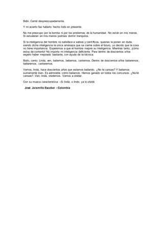 Bebí. Canté despreocupadamente.
Y mi acierto fue haberlo hecho todo en presente.
No me preocupo por la bomba ni por los problemas de la humanidad. No están en mis manos.
Si estuvieran en mis manos podríais dormir tranquilos.
Si la inteligencia del hombre no satisface a sabios y científicos, quienes la ponen en duda,
siendo dicha inteligencia la única amenaza que se cierne sobre el futuro, yo decido que la cosa
no tiene importancia. Esperemos a que el hombre mejore su inteligencia. Mientras tanto, ¡cómo
estoy de contento! No importa mi inteligencia deficiente. Para dentro de doscientos años
espero haber mejorado bastante, con ayuda de la técnica.
Bailo, canto. Linda, ven, bailemos, bebamos, cantemos. Dentro de doscientos años bailaremos,
beberemos, cantaremos.
Vamos, linda, hace doscientos años que estamos bailando. ¿No te cansas? Y bailamos
sumamente bien. Es admirable cómo bailamos. Hemos ganado en todos los concursos. ¿No-té
cansas?. Ven, linda, olvidemos. Vamos a olvidar.
Con su mueca característica: –Si linda, o lindo, ya lo olvidé.
José Jaramillo Escobar - Colombia
 