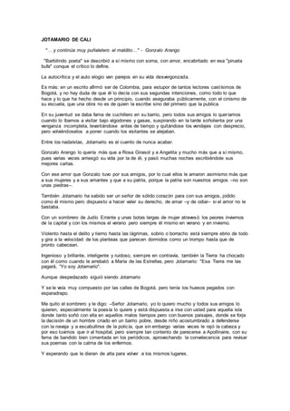 JOTAMARIO DE CALI
"… y continúa muy puñaletero el maldito…" - Gonzalo Arango
"Barbilindo poeta" se describió a sí mismo con sorna, con amor, encabritado en esa "pirueta
bufa" conque el crítico lo define.
La autocrítica y el auto elogio van parejos en su vida desvergonzada.
Es más: en un escrito afirmó ser de Colombia, para estupor de tantos lectores castísimos de
Bogotá, y no hay duda de que él lo decía con sus segundas intenciones, como todo lo que
hace y lo que ha hecho desde un principio, cuando aseguraba públicamente, con el cinismo de
su escuela, que una obra no es de quien la escribe sino del primero que la publica.
En su juventud se daba fama de cuchillero en su barrio, pero todos sus amigos lo queríamos
cuando lo íbamos a visitar bajo algodones y gasas, suspirando en la tarde soñolienta por una
venganza incompleta, levantándose antes de tiempo y quitándose los vendajes con desprecio,
pero volviéndoselos a poner cuando los visitantes se alejaban.
Entre los nadaístas, Jotamario es el cuento de nunca acabar.
Gonzalo Arango lo quería más que a Rosa Girasol y a Angelita y mucho más que a sí mismo,
pues varias veces arriesgó su vida por la de él, y pasó muchas noches escribiéndole sus
mejores cartas.
Con ese amor que Gonzalo tuvo por sus amigos, por lo cual ellos le amaron asimismo más que
a sus mujeres y a sus amantes y que a su patria, porque la patria son nuestros amigos –no son
unas piedras–.
También Jotamario ha sabido ser un señor de sólido corazón para con sus amigos, jodido
como él mismo pero dispuesto a hacer valer su derecho, de amar –y de odiar– si el amor no le
bastaba.
Con un sombrero de Judío Errante y unas botas largas de mujer atravesó los peores inviernos
de la capital y con los mismos el verano pero siempre él mismo en verano y en invierno.
Violento hasta el delito y tierno hasta las lágrimas, sobrio o borracho está siempre ebrio de todo
y gira a la velocidad de los planteas que parecen dormidos como un trompo hasta que de
pronto cabecean.
Ingenioso y brillante, inteligente y ruidoso, siempre en contravía, también la Tierra ha chocado
con él como cuando le arrebató a María de las Estrellas, pero Jotamario: "Esa Tierra me las
pagará, “Yo soy Jotamario".
Aunque despedazado siguió siendo Jotamario
Y se le veía muy compuesto por las calles de Bogotá. pero tenía los huesos pegados con
esparadrapo.
Me quito el sombrero y le digo: –Señor Jotamario, yo lo quiero mucho y todos sus amigos lo
quieren, especialmente la poesía lo quiere y está dispuesta a irse con usted para aquella isla
donde tanto soñó con ella en aquellos malos tiempos pero con buenos paisajes, donde se forja
la decisión de un hombre criado en un barrio pobre, desde niño acostumbrado a defenderse
con la navaja y a escabullirse de la policía, que sin embargo varias veces le rajó la cabeza y
por eso tuvimos que ir al hospital, pero siempre tan contento de parecerse a Apollinaire, con su
fama de bandido bien cimentada en los periódicos, aprovechando la convalecencia para revisar
sus poemas con la calma de los enfermos.
Y esperando que le dieran de alta para volver a los mismos lugares.
 