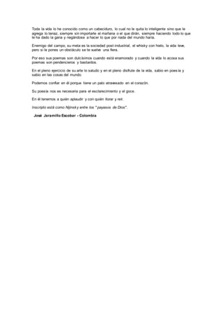 Toda la vida lo he conocido como un cabeciduro, lo cual no le quita lo inteligente sino que le
agrega lo tenaz, siempre sin importarle el mañana o el que dirán, siempre haciendo todo lo que
le ha dado la gana y negándose a hacer lo que por nada del mundo haría.
Enemigo del campo, su meta es la sociedad post-industrial, el whisky con hielo, la vida leve,
pero si le pones un obstáculo se te vuelve una fiera.
Por eso sus poemas son dulcísimos cuando está enamorado y cuando la vida lo acosa sus
poemas son pendencieros y bastardos.
En el pleno ejercicio de su arte lo saludo y en el pleno disfrute de la vida, sabio en poesía y
sabio en las cosas del mundo.
Podemos confiar en él porque tiene un palo atravesado en el corazón.
Su poesía nos es necesaria para el esclarecimiento y el goce.
En él tenemos a quién aplaudir y con quién llorar y reír.
Inscripto está como Nijinsky entre los " payasos de Dios".
José Jaramillo Escobar - Colombia
 