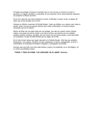 El hadita que protegía el bosque encantado (que no era otra que yo misma) me invitó a
recorrerlo y a regalar estrellas y a colocarlas en los corazones de los seres decentes deseosos
de compartir un Mundo de Amor.
Así lo hice: descubrí que todos anhelamos el bien, la felicidad, la salud, la paz, la alegría de
saber que somos amados por el Amor.
Coloqué en infinitos corazones la Estrella Dorada. Cada una brillaba a su manera, pero todas lo
hacían. Cada una era una especie distinta, pero todas conformaban el inmenso bosque
encantado que es el Universo.
Dentro de todos hay una bella hada que nos protege, que vela por nuestro interno bosque
mágico, que posee una tierna mirada y una dulce sonrisa, que acaricia con sus cabellos
rosados nuestros hombros cansados, que nos mima con sus manos divinas y que hace brillar
en su plenitud a la gran Estrella Dorada que es regalo de la Vida.
Es mi más sincero deseo que logres descubrir a tu Estrella Dorada. Sólo hay que anhelarlo
firmemente y con certeza. Cerrando los ojos, alivianando la mente, entregándose al Amor e
internándose en el Bosque Encantado lo lograrás y conseguirás encontrarla.
Anímala para que brille como ella sabe hacerlo y serás y te convertirás en un Ser Mágico. En
su centro sus destellos cantan:
"TODOS Y TODO SE FUNDE Y SE CONFUNDE EN EL AMOR" Anónimo
 