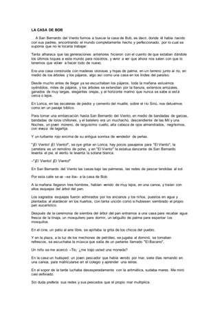 LA CASA DE BOB
A San Bernardo del Viento fuimos a buscar la casa de Bob, es decir, donde él había nacido
con sus padres, encontrando el mundo completamente hecho y perfeccionado, por lo cual se
suponía que no le tocaría trabajar.
Tanta alharaca que las generaciones anteriores hicieron con el cuento de que estaban dándole
los últimos toques a este mundo para nosotros, y venir a ver que ahora nos salen con que lo
tenemos que volver a hacer todo de nuevo.
Era una casa construida con maderas olorosas y hojas de palma, en un terreno junto al río, en
medio de los árboles y los pájaros, algo así como una casa en los lindes del paraíso.
Desde mucho antes de llegar ya se escuchaban los pájaros, toda la mañana estuvimos
oyéndolos, miles de pájaros, y los árboles se extendían por la llanura, extensos arrozales,
ganados de muy largas, elegantes orejas, y el horizonte marino que nunca se sabe si está
cerca o lejos.
En Lorica, en las escaleras de piedra y cemento del muelle, sobre el río Sinú, nos detuvimos
como en un pasaje bíblico.
Para tomar una embarcación hasta San Bernardo del Viento, en medio de bandadas de garzas,
bandadas de loros chillones, y el batelero era un muchacho, descendiente de las Mil y una
Noches, un joven moreno, de larguísimo cuello, alta cabeza de ojos almendrados, negrísimos,
con viveza de lagartija.
Y un turbante rojo encima de su antigua sonrisa de vendedor de perlas.
"¡El Viento! ¡El Viento!", se oye gritar en Lorica, hay pocos pasajeros para "El Viento", la
carretera es un remolino de polvo, y en "El Viento" la estatua danzante de San Bernardo
levanta el pie, el viento le levanta la sotana blanca.
–"¡El Viento! ¡El Viento!"
En San Bernardo del Viento las casas bajo las palmeras, las redes de pescar tendidas al sol.
Por esta calle se va –se iba– a la casa de Bob.
A la mañana llegaron tres hombres, habían venido de muy lejos, en una canoa, y traían con
ellos esquejes del árbol del pan.
Los sagrados esquejes fueron admirados por los ancianos y los niños, puestos en agua y
plantados al atardecer en los huertos, con tanta unción como si hubiesen sembrado el propio
pan eucarístico.
Después de la ceremonia de siembra del árbol del pan entramos a una casa para recabar agua
fresca de la tinaja, un mosquitero para dormir, un latiguillo de palma para espantar los
mosquitos.
En el cine, un patio al aire libre, se apiñaba la grita de los chicos del pueblo.
Y en la plaza, a la luz de los mechones de petróleo, se jugaba al dominó, se tomaban
refrescos, se escuchaba la música que salía de un parlante llamado "El Bacano".
Un niño se me acercó: –Tío, ¿me trajo usted una moneda?
En la casa un huésped: un joven pescador que había venido por mar, siete días remando en
una canoa, para matricularse en el colegio y aprender una letras.
En el sopor de la tarde luchaba desesperadamente con la aritmética, sudaba mares. Me miró
casi asfixiado.
Sin duda prefería sus redes y sus pescados que el propio mar multiplica.
 