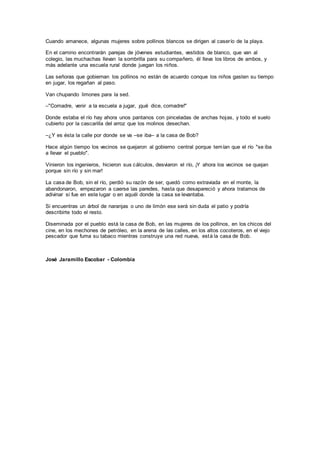 Cuando amanece, algunas mujeres sobre pollinos blancos se dirigen al caserío de la playa.
En el camino encontrarán parejas de jóvenes estudiantes, vestidos de blanco, que van al
colegio, las muchachas llevan la sombrilla para su compañero, él lleva los libros de ambos, y
más adelante una escuela rural donde juegan los niños.
Las señoras que gobiernan los pollinos no están de acuerdo conque los niños gasten su tiempo
en jugar, los regañan al paso.
Van chupando limones para la sed.
–"Comadre, venir a la escuela a jugar, ¡qué dice, comadre!"
Donde estaba el río hay ahora unos pantanos con pinceladas de anchas hojas, y todo el suelo
cubierto por la cascarilla del arroz que los molinos desechan.
–¿Y es ésta la calle por donde se va –se iba– a la casa de Bob?
Hace algún tiempo los vecinos se quejaron al gobierno central porque temían que el río "se iba
a llevar el pueblo".
Vinieron los ingenieros, hicieron sus cálculos, desviaron el río, ¡Y ahora los vecinos se quejan
porque sin río y sin mar!
La casa de Bob, sin el río, perdió su razón de ser, quedó como extraviada en el monte, la
abandonaron, empezaron a caerse las paredes, hasta que desapareció y ahora tratamos de
adivinar si fue en este lugar o en aquél donde la casa se levantaba.
Si encuentras un árbol de naranjas o uno de limón ese será sin duda el patio y podría
describirte todo el resto.
Diseminada por el pueblo está la casa de Bob, en las mujeres de los pollinos, en los chicos del
cine, en los mechones de petróleo, en la arena de las calles, en los altos cocoteros, en el viejo
pescador que fuma su tabaco mientras construye una red nueva, está la casa de Bob.
José Jaramillo Escobar - Colombia
 