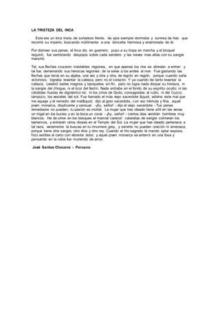 LA TRISTEZA DEL INCA
Este era un Inca triste, de soñadora frente, de ojos siempre dormidos y sonrisa de hiel, que
recorrió su imperio, buscando inútilmente a una doncella hermosa y enamorada de él.
Por distraer sus penas, el Inca dio en guerrero; puso a su tropa en marcha y el broquel
requirió; fue sembrando despojos sobre cada sendero y las nieves mas altas con su sangre
manchó.
Tal, sus flechas cruzaron inviolables regiones, en que apenas los ríos se atrevían a entrar; y
tal fue, derramando sus heroicas legiones: de la selva a los andes al mar. Fue gastando las
flechas que tenía en su aljaba, una vez y otra y otra, de región en región, porque cuando salía
victorioso, lograba levantar la cabeza, pero no el corazón. Y ya cuando de tanto levantar la
cabeza, celebró bailes magnos y banquetes sin fin, pero no logra nada disipar su tristeza, ni
la sangre del choque, ni el licor del festín. Nada entraba en el fondo de su espíritu oculto: ni las
cándidas ñustas de dignástico rol, ni los cirios de Quito, consagradas al culto, ni del Cuzco,
tampoco, los vestales del sol. Fue llamado el más viejo sacerdote " adivina este mal que
me aqueja y el remedio del mal" dijo al gran sacerdote, con voz trémula y fina, aquel
joven monarca, displicente y sensual. -¡Ay, señor! - dijo el viejo sacerdote - Tus penas
remediarse no pueden; tu pasión es mortal. La mujer que has ideado tiene añil en las venas
un trigal en los bucles y en la boca un coral. - ¡Ay, señor! - ciertos días vendrán hombres muy
blancos, Ha de oírse en los bosques el marcial caracol: cataratas de sangre colmaran los
barrancos, y entrarán otros dioses en el Templo del Sol. La mujer que has ideado pertenece a
tal raza, vanamente la buscas en tu innumera grey, y servirte no pueden oración ni amenaza,
porque tiene otra sangre, otro dios y otro rey. Cuando el rito sagrado le mando optar esposa,
hizo astillas el cetro con vibrante dolor, y aquel joven monarca se enterró en una fosa y
pensando en la rubia fue muriendo de amor.
José Santos Chocano - Peruano
 