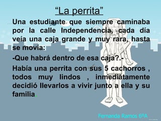 “ La perrita” Una estudiante que siempre caminaba por la calle Independencia, cada día veía una caja grande y muy rara, hasta se movía: -Que habrá dentro de esa caja?.- Había una perrita con sus 5 cachorros , todos muy lindos , inmediatamente decidió llevarlos a vivir junto a ella y su familia . Fernanda Ramos 6ºA 