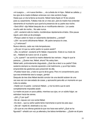 Cuentos de Amor, de Locura y de Muerte                    www.infotematica.com.ar

«mi suegro».... «mi nueva familia»..., «la cuñada de mi hija». Nébel se callaba, y
los ojos de la madre brillaban entonces con más sombrío fuego.
Hasta que un día la llama se levantó. Nébel había fijado el 18 de octubre
para su casamiento. Faltaba más de un mes aún, pero la madre hizo entender
claramente al muchacho que quería la presencia de su padre esa noche.
–Será difícil –dijo Nébel después de un mortificante silencio–. Le cuesta
mucho salir de noche... No sale nunca.
–¡Ah! –exclamó sólo la madre, mordiéndose rápidamente el labio. Otra pausa
siguió, pero ésta ya de presagio.
–Porque usted no hace un casamiento clandestino, ¿verdad?
–¡Oh! –se sonrió difícilmente Nébel–. Mi padre tampoco lo cree.
–¿Y entonces?
Nuevo silencio, cada vez más tempestuoso.
–¿Es por mí que su señor padre no quiere asistir?
–¡No, no señora! –exclamó al fin Nébel, impaciente– Está en su modo de
ser... Hablaré de nuevo con él, si quiere.
–¿Yo, querer? –se sonrió la madre dilatando las narices–. Haga lo que le
parezca... ¿Quiere irse, Nébel, ahora? No estoy bien.
Nébel salió, profundamente disgustado. ¿Qué iba a decir a su padre? Este
sostenía siempre su rotunda oposición a tal matrimonio, y ya el hijo había
emprendido las gestiones para prescindir de ella.
–Puedes hacer eso, y todo lo que te dé la gana. Pero mi consentimiento para
que esa entretenida sea tu suegra, ¡jamás!
Después de tres días Nébel decidió concluir de una decidió aclarar de una
vez esa vez con ese estado de cosas, y aprovechó para ello un momento en que
Lidia no estaba.
–Hablé con mi padre –comenzó Nébel–, y me ha dicho que le será
completamente imposible asistir.
La madre se puso un poco pálida, mientras sus ojos, en un súbito fulgor, se
estiraban hacia las sienes.
–¡Ah! ¿Y por qué?
–No sé –repuso con voz sorda Nébel.
–Es decir... que su señor padre teme mancharse si pone los pies aquí.
–¡No sé! –repitió él, obstinado a su vez.
–¡Es que es una ofensa gratuita la que nos hace ese señor! ¿Qué se ha
figurado? –añadió con voz ya alterada y los labios temblantes–. ¿Quién es él para


                                                                                10
 