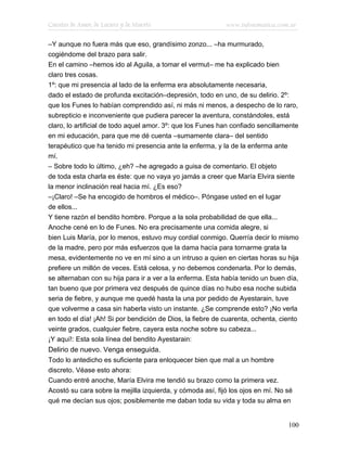 Cuentos de Amor, de Locura y de Muerte                      www.infotematica.com.ar

–Y aunque no fuera más que eso, grandísimo zonzo... –ha murmurado,
cogiéndome del brazo para salir.
En el camino –hemos ido al Aguila, a tomar el vermut– me ha explicado bien
claro tres cosas.
1º: que mi presencia al lado de la enferma era absolutamente necesaria,
dado el estado de profunda excitación–depresión, todo en uno, de su delirio. 2º:
que los Funes lo habían comprendido así, ni más ni menos, a despecho de lo raro,
subrepticio e inconveniente que pudiera parecer la aventura, constándoles, está
claro, lo artificial de todo aquel amor. 3º: que los Funes han confiado sencillamente
en mi educación, para que me dé cuenta –sumamente clara– del sentido
terapéutico que ha tenido mi presencia ante la enferma, y la de la enferma ante
mí.
– Sobre todo lo último, ¿eh? –he agregado a guisa de comentario. El objeto
de toda esta charla es éste: que no vaya yo jamás a creer que María Elvira siente
la menor inclinación real hacia mí. ¿Es eso?
–¡Claro! –Se ha encogido de hombros el médico–. Póngase usted en el lugar
de ellos...
Y tiene razón el bendito hombre. Porque a la sola probabilidad de que ella...
Anoche cené en lo de Funes. No era precisamente una comida alegre, si
bien Luis María, por lo menos, estuvo muy cordial conmigo. Querría decir lo mismo
de la madre, pero por más esfuerzos que la dama hacía para tornarme grata la
mesa, evidentemente no ve en mí sino a un intruso a quien en ciertas horas su hija
prefiere un millón de veces. Está celosa, y no debemos condenarla. Por lo demás,
se alternaban con su hija para ir a ver a la enferma. Esta había tenido un buen día,
tan bueno que por primera vez después de quince días no hubo esa noche subida
seria de fiebre, y aunque me quedé hasta la una por pedido de Ayestarain, tuve
que volverme a casa sin haberla visto un instante. ¿Se comprende esto? ¡No verla
en todo el día! ¡Ah! Si por bendición de Dios, la fiebre de cuarenta, ochenta, ciento
veinte grados, cualquier fiebre, cayera esta noche sobre su cabeza...
¡Y aquí!: Esta sola línea del bendito Ayestarain:
Delirio de nuevo. Venga enseguida.
Todo lo antedicho es suficiente para enloquecer bien que mal a un hombre
discreto. Véase esto ahora:
Cuando entré anoche, María Elvira me tendió su brazo como la primera vez.
Acostó su cara sobre la mejilla izquierda, y cómoda así, fijó los ojos en mí. No sé
qué me decían sus ojos; posiblemente me daban toda su vida y toda su alma en


                                                                                 100
 