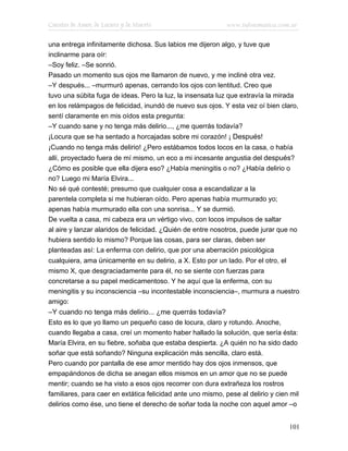 Cuentos de Amor, de Locura y de Muerte                       www.infotematica.com.ar

una entrega infinitamente dichosa. Sus labios me dijeron algo, y tuve que
inclinarme para oír:
–Soy feliz. –Se sonrió.
Pasado un momento sus ojos me llamaron de nuevo, y me incliné otra vez.
–Y después... –murmuró apenas, cerrando los ojos con lentitud. Creo que
tuvo una súbita fuga de ideas. Pero la luz, la insensata luz que extravía la mirada
en los relámpagos de felicidad, inundó de nuevo sus ojos. Y esta vez oí bien claro,
sentí claramente en mis oídos esta pregunta:
–Y cuando sane y no tenga más delirio..., ¿me querrás todavía?
¡Locura que se ha sentado a horcajadas sobre mi corazón! ¡ Después!
¡Cuando no tenga más delirio! ¿Pero estábamos todos locos en la casa, o había
allí, proyectado fuera de mí mismo, un eco a mi incesante angustia del después?
¿Cómo es posible que ella dijera eso? ¿Había meningitis o no? ¿Había delirio o
no? Luego mi María Elvira...
No sé qué contesté; presumo que cualquier cosa a escandalizar a la
parentela completa si me hubieran oído. Pero apenas había murmurado yo;
apenas había murmurado ella con una sonrisa... Y se durmió.
De vuelta a casa, mi cabeza era un vértigo vivo, con locos impulsos de saltar
al aire y lanzar alaridos de felicidad. ¿Quién de entre nosotros, puede jurar que no
hubiera sentido lo mismo? Porque las cosas, para ser claras, deben ser
planteadas así: La enferma con delirio, que por una aberración psicológica
cualquiera, ama únicamente en su delirio, a X. Esto por un lado. Por el otro, el
mismo X, que desgraciadamente para él, no se siente con fuerzas para
concretarse a su papel medicamentoso. Y he aquí que la enferma, con su
meningitis y su inconsciencia –su incontestable inconsciencia–, murmura a nuestro
amigo:
–Y cuando no tenga más delirio... ¿me querrás todavía?
Esto es lo que yo llamo un pequeño caso de locura, claro y rotundo. Anoche,
cuando llegaba a casa, creí un momento haber hallado la solución, que sería ésta:
María Elvira, en su fiebre, soñaba que estaba despierta. ¿A quién no ha sido dado
soñar que está soñando? Ninguna explicación más sencilla, claro está.
Pero cuando por pantalla de ese amor mentido hay dos ojos inmensos, que
empapándonos de dicha se anegan ellos mismos en un amor que no se puede
mentir; cuando se ha visto a esos ojos recorrer con dura extrañeza los rostros
familiares, para caer en extática felicidad ante uno mismo, pese al delirio y cien mil
delirios como ése, uno tiene el derecho de soñar toda la noche con aquel amor –o


                                                                                   101
 