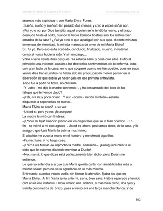 Cuentos de Amor, de Locura y de Muerte                     www.infotematica.com.ar

seamos más explícitos–: con María Elvira Funes.
¡Sueño, sueño y sueño! Han pasado dos meses, y creo a veces soñar aún.
¿Fui yo o no, por Dios bendito, aquel a quien se le tendió la mano, y el brazo
desnudo hasta el codo, cuando la fiebre tornaba hostiles aún los rostros bien
amados de la casa? ¿Fui yo o no el que apaciguó con sus ojos, durante minutos
inmensos de eternidad, la mirada mareada de amor de mi María Elvira?
Sí, fui yo. Pero eso está acabado, concluido, finalizado, muerto, inmaterial,
como si nunca hubiera sido. Y sin embargo...
Volví a verla veinte días después. Ya estaba sana, y cené con ellos. Hubo al
principio una evidente alusión a los desvaríos sentimentales de la enferma, todo
con gran tacto de la casa, en lo que cooperé cuanto me fue posible, pues en esos
veinte días transcurridos no había sido mi preocupación menor pensar en la
discreción de que debía yo hacer gala en esa primera entrevista.
Todo fue a pedir de boca, no obstante.
–Y usted –me dijo la madre sonriendo–, ¿ha descansado del todo de las
fatigas que le hemos dado?
–¡Oh, era muy poca cosa!... Y aún –concluí riendo también– estaría
dispuesto a soportarlas de nuevo...
María Elvira se sonrió a su vez.
–Usted sí; pero yo no; ¡le aseguro!
La madre la miró con tristeza:
–¡Pobre mi hija! Cuando pienso en los disparates que se te han ocurrido... En
fin –se volvió a mí con agrado–. Usted es ahora, podríamos decir, de la casa, y le
aseguro que Luis María lo estima muchísimo.
El aludido me puso la mano en el hombro y me ofreció cigarillos.
–Fume, fume, y no haga caso.
–¡Pero Luis María! –le reprochó la madre, semiseria–. ¡Cualquiera creería al
oírte que le estamos diciendo mentiras a Durán!
–No, mamá; lo que dices está perfectamente bien dicho; pero Durán me
entiende.
Lo que yo entendía era que Luis María quería cortar con amabilidades más o
menos sosas; pero no se lo agradecía en lo más mínimo.
Entretanto, cuantas veces podía, sin llamar la atención, fijaba los ojos en
María Elvira. ¡Al fin! Ya la tenía ante mí, sana, bien sana. Había esperado y temido
con ansia ese instante. Había amado una sombra, o más bien dicho, dos ojos y
treinta centímetros de brazo, pues el resto era una larga mancha blanca. Y de


                                                                                102
 