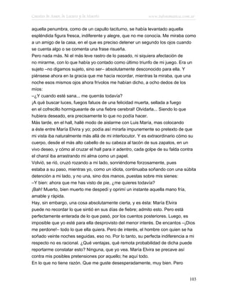 Cuentos de Amor, de Locura y de Muerte                     www.infotematica.com.ar

aquella penumbra, como de un capullo taciturno, se había levantado aquella
espléndida figura fresca, indiferente y alegre, que no me conocía. Me miraba como
a un amigo de la casa, en el que es preciso detener un segundo los ojos cuando
se cuenta algo o se comenta una frase risueña.
Pero nada más. Ni el más leve rastro de lo pasado, ni siquiera afectación de
no mirarme, con lo que había yo contado como último triunfo de mi juego. Era un
sujeto –no digamos sujeto, sino ser– absolutamente desconocido para ella. Y
piénsese ahora en la gracia que me hacía recordar, mientras la miraba, que una
noche esos mismos ojos ahora frívolos me habían dicho, a ocho dedos de los
míos:
–¿Y cuando esté sana... me querrás todavía?
¡A qué buscar luces, fuegos fatuos de una felicidad muerta, sellada a fuego
en el cofrecillo hormigueante de una fiebre cerebral! Olvidarla... Siendo lo que
hubiera deseado, era precisamente lo que no podía hacer.
Más tarde, en el hall, hallé modo de aislarme con Luis María, mas colocando
a éste entre María Elvira y yo; podía así mirarla impunemente so pretexto de que
mi vista iba naturalmente más allá de mi interlocutor. Y es extraordinario cómo su
cuerpo, desde el más alto cabello de su cabeza al tacón de sus zapatos, en un
vivo deseo, y cómo al cruzar el hall para ir adentro, cada golpe de su falda contra
el charol iba arrastrando mi alma como un papel.
Volvió, se rió, cruzó rozando a mi lado, sonriéndome forzosamente, pues
estaba a su paso, mientras yo, como un idiota, continuaba soñando con una súbita
detención a mi lado, y no una, sino dos manos, puestas sobre mis sienes:
–Y bien: ahora que me has visto de pie, ¿me quieres todavía?
¡Bah! Muerto, bien muerto me despedí y oprimí un instante aquella mano fría,
amable y rápida.
Hay, sin embargo, una cosa absolutamente cierta, y es ésta: María Elvira
puede no recordar lo que sintió en sus días de fiebre; admito esto. Pero está
perfectamente enterada de lo que pasó, por los cuentos posteriores. Luego, es
imposible que yo esté para ella desprovisto del menor interés. De encantos –¡Dios
me perdone!– todo lo que ella quiera. Pero de interés, el hombre con quien se ha
soñado veinte noches seguidas, eso no. Por lo tanto, su perfecta indiferencia a mi
respecto no es racional. ¿Qué ventajas, qué remota probabilidad de dicha puede
reportarme constatar esto? Ninguna, que yo vea. María Elvira se precave así
contra mis posibles pretensiones por aquello; he aquí todo.
En lo que no tiene razón. Que me guste desesperadamente, muy bien. Pero


                                                                               103
 
