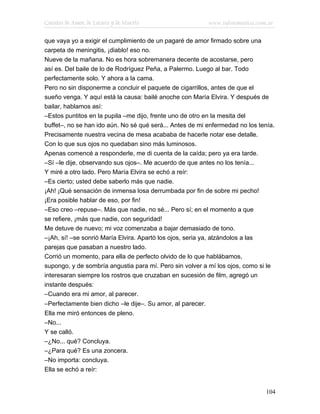 Cuentos de Amor, de Locura y de Muerte                      www.infotematica.com.ar

que vaya yo a exigir el cumplimiento de un pagaré de amor firmado sobre una
carpeta de meningitis, ¡diablo! eso no.
Nueve de la mañana. No es hora sobremanera decente de acostarse, pero
así es. Del baile de lo de Rodríguez Peña, a Palermo. Luego al bar. Todo
perfectamente solo. Y ahora a la cama.
Pero no sin disponerme a concluir el paquete de cigarrillos, antes de que el
sueño venga. Y aquí está la causa: bailé anoche con María Elvira. Y después de
bailar, hablamos así:
–Estos puntitos en la pupila –me dijo, frente uno de otro en la mesita del
buffet–, no se han ido aún. No sé qué será... Antes de mi enfermedad no los tenía.
Precisamente nuestra vecina de mesa acababa de hacerle notar ese detalle.
Con lo que sus ojos no quedaban sino más luminosos.
Apenas comencé a responderle, me di cuenta de la caída; pero ya era tarde.
–Sí –le dije, observando sus ojos–. Me acuerdo de que antes no los tenía...
Y miré a otro lado. Pero María Elvira se echó a reír:
–Es cierto; usted debe saberlo más que nadie.
¡Ah! ¡Qué sensación de inmensa losa derrumbada por fin de sobre mi pecho!
¡Era posible hablar de eso, por fin!
–Eso creo –repuse–. Más que nadie, no sé... Pero sí; en el momento a que
se refiere, ¡más que nadie, con seguridad!
Me detuve de nuevo; mi voz comenzaba a bajar demasiado de tono.
–¡Ah, sí! –se sonrió María Elvira. Apartó los ojos, seria ya, alzándolos a las
parejas que pasaban a nuestro lado.
Corrió un momento, para ella de perfecto olvido de lo que hablábamos,
supongo, y de sombría angustia para mí. Pero sin volver a mí los ojos, como si le
interesaran siempre los rostros que cruzaban en sucesión de film, agregó un
instante después:
–Cuando era mi amor, al parecer.
–Perfectamente bien dicho –le dije–. Su amor, al parecer.
Ella me miró entonces de pleno.
–No...
Y se calló.
–¿No... qué? Concluya.
–¿Para qué? Es una zoncera.
–No importa: concluya.
Ella se echó a reír:


                                                                                104
 