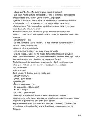 Cuentos de Amor, de Locura y de Muerte                       www.infotematica.com.ar

–¿Para qué? En fin... ¿No supondrá que no era al parecer?
–Eso es un insulto gratuito –le respondí–. Yo fui el primero en comprobar la
exactitud de la cosa, cuando yo era su amor... al parecer.
–¡Y dale...! –murmuró. Pero a mi vez el demonio de la locura me arrastró tras
aquel ¡y dale! burlón, a una pregunta que nunca debiera haber hecho.
–Óigame, María Elvira –me incliné–: ¿usted no recuerda nada, no es cierto,
nada de aquella ridícula historia?
Me miró muy seria, con altivez si se quiere, pero al mismo tiempo con
atención, como cuando nos disponemos a oír cosas que a pesar de todo no nos
disgustan.
–¿Qué historia? –dijo.
–La otra, cuando yo vivía a su lado... –le hice notar con suficiente claridad.
–Nada... absolutamente nada.
–Veamos; míreme un instante...
–¡No, ni aunque lo mire...! –me lanzó en una carcajada.
–¡No, no es eso...! Usted me ha mirado demasiado antes para que yo no
sepa... Quería decirle esto: ¿No se acuerda usted de haberme dicho algo... dos o
tres palabras nada más... la última noche que tuvo fiebre?
María Elvira contrajo las cejas un largo instante, y las levantó luego, más
altas que lo natural. Me miró atentamente, sacudiendo la cabeza:
–No, no recuerdo...
–¡Ah! –me callé.
Pasó un rato. Vi de reojo que me miraba aún.
–¿Qué? –murmuró.
–¿Qué... qué? –repetí.
–¿Qué le dije?
–Tampoco me acuerdo ya...
–Sí, se acuerda... ¿Qué le dije?
–No sé, le aseguro...
–¡Sí, sabe...! ¿Qué le dije?
–¡Veamos! –me aproximé de nuevo a ella–. Si usted no recuerda
absolutamente nada, puesto que todo era una alucinación de fiebre, ¿qué puede
importarle lo que me haya o no dicho en su delirio?
El golpe era serio. Pero María Elvira no pensó en contestarlo, contentándose
con mirarme un instante más y apartar la vista con una corta sacudida de
hombros.


                                                                                 105
 