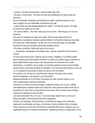 Cuentos de Amor, de Locura y de Muerte                   www.infotematica.com.ar

–Vamos –me dijo bruscamente–. Quiero bailar este vals.
–Es justo –me levanté–. El sueño de vals que bailábamos no tiene nada de
divertido.
No me respondió. Mientras avanzábamos al salón, parecía buscar con los
ojos a alguno de sus habituales compañeros de vals.
–¿Qué sueño de vals desagradable para usted? –me dijo de pronto, sin dejar
de recorrer el salón con la vista.
–Un vals de delirio... No tiene nada que ver con esto. –Me encogí a mi vez de
hombros.
Creí que no hablaríamos más esa noche. Pero aunque María Elvira no
respondió una palabra, tampoco pareció hallar al compañero ideal que buscaba.
De modo que, deteniéndose, me dijo con una sonrisa forzada –la ineludible
forzada sonrisa que campeó sobre toda aquella historia:
–Si quiere, entonces, baile este vals con su amor...
–... al parecer. No agrego una palabra más –repuse, pasando la mano por su
cintura.
Un mes más transcurrido. ¡Pensar que la madre, Angélica y Luis María están
para mí llenos ahora de poético misterio! La madre es, desde luego, la persona a
quien María Elvira tutea y besa más íntimamente. Su hermana la ha visto
desvestirse. Luis María, por su parte, se permite pasarle la mano por la barbilla
cuando entra y ella está sentada de espaldas. Tres personas bien felices, como se
ve, e incapaces de apreciar la dicha en que se ven envueltos.
En cuanto a mí, me paso la vida llevando cigarros a la boca como quien
quema margaritas: ¿me quiere? ¿no me quiere?
Después del baile en lo de Peña, he estado con ella muchas veces, en su
casa, desde luego, todos los miércoles.
Conserva su mismo círculo de amigos, sostiene a todos con su risa, y flirtea
admirablemente cuantas veces se lo proponen. Pero siempre halla modo de no
perderme de vista. Esto cuando está con los otros. Pero cuando está conmigo,
entonces no aparta los ojos de ellos.
¿Es esto razonable? No, no lo es. Y por eso tengo desde hace un mes una
buena laringitis, a fuerza de ahumarme la garganta.
Anoche, sin embargo, hemos tenido un momento de tregua. Era miércoles.
Ayestarain conversaba conmigo, y una breve mirada de María Elvira, lanzada
hacia nosotros por sobre los hombros de cuádruple flirt que la rodeaba, puso su
espléndida figura en nuestra conversación. Hablamos de ella y, fugazmente, de la


                                                                             106
 