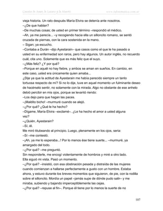 Cuentos de Amor, de Locura y de Muerte                   www.infotematica.com.ar

vieja historia. Un rato después María Elvira se detenía ante nosotros.
–¿De que hablan?
–De muchas cosas; de usted en primer término –respondió el médico.
–Ah, ya me parecía... –y recogiendo hacia ella un silloncito romano, se sentó
cruzada de piernas, con la cara sostenida en la mano.
– Sigan; ya escucho.
–Contaba a Durán –dijo Ayestarain– que casos como el que le ha pasado a
usted en su enfermedad son raros, pero hay algunos. Un autor inglés, no recuerdo
cuál, cita uno. Solamente que es más feliz que el suyo.
–¿Más feliz? ¿Y por qué?
–Porque en aquél no hay fiebre, y ambos se aman en sueños. En cambio, en
este caso, usted era únicamente quien amaba...
¿Dije ya que la actitud de Ayestarain me había parecido siempre un tanto
tortuosa respecto de mí? Si no lo dije, tuve en aquel momento un fulminante deseo
de hacérselo sentir, no solamente con la mirada. Algo no obstante de ese anhelo
debió percibir en mis ojos, porque se levantó riendo:
–Los dejo para que hagan las paces.
–¡Maldito bicho! –murmuré cuando se alejó.
–¿Por qué? ¿Qué le ha hecho?
–Dígame, María Elvira –exclamé–. ¿Le ha hecho el amor a usted alguna
vez?
–¿Quién, Ayestarain?
–Sí, él.
Me miró titubeando al principio. Luego, plenamente en los ojos, seria:
–Sí –me contestó.
–¡Ah, ya me lo esperaba...! Por lo menos ése tiene suerte... –murmuré, ya
amargado del todo.
–¿Por qué? –me preguntó.
Sin responderle, me encogí violentamente de hombros y miré a otro lado.
Ella siguió mi vista. Pasó un momento.
–¿Por qué? –insistió, con esa obstinación pesada y distraída de las mujeres
cuando comienzan a hallarse perfectamente a gusto con un hombre. Estaba
ahora, y estuvo durante los breves momentos que siguieron, de pie, con la rodilla
sobre el silloncito. Mordía un papel –jamás supe de dónde pudo salir– y me
miraba, subiendo y bajando imperceptiblemente las cejas.
–¿Por qué? –repuse al fin–. Porque él tiene por lo menos la suerte de no


                                                                             107
 